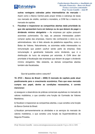 Conhecimentos Bancários e Atualidades do
Mercado Financeiro – Banco do Brasil
Teoria e exercícios comentados
Prof. Vicente Camillo – Aula 00
! !
!
!∀#∃%&∋()∗+,∗&−./(00#&&&∀∀∀#∃%&∋(&∃)∗(+,−+.∋%,%#+,/#0∋!∀#∃%&∋!66!()!123!
!
outras vantagens cobradas pelos intermediários do mercado –
Assim como o Banco Central pode propor limites à cobrança de taxas
nos mercado de crédito, cambial e monetário, a CVM faz o mesmo no
mercado de capitais.
v. Fiscalizar e inspecionar as companhias abertas dada prioridade às
que não apresentem lucro em balanço ou às que deixem de pagar o
dividendo mínimo obrigatório – As empresas por ações possuem
acionistas pulverizados. Ou seja, as pessoas interessadas podem
comprar ações das empresas, mesmo não conhecendo o dono ou os
administradores. Isto é feito através de plataforma específica, como a
Bolsa de Valores. Naturalmente, os acionistas estão interessados na
remuneração que podem usufruir sendo parte da empresa. Esta
remuneração é geralmente traduzida como dividendo, que é a
distribuição do lucro da empresa por acionista. A CVM deve dar
prioridade à fiscalização das empresas que deixem de pagar o dividendo
mínimo obrigatório. Não obstante, as demais companhias abertas
também são fiscalizadas.
Que tal questões sobre o assunto?
19. (FCC – Banco do Brasil – 2006) O mercado de capitais pode atuar
positivamente para o crescimento econômico. Para que esse mercado
cumpra seu papel, dentre as condições necessárias, é correto
mencionar:
a) assegurar a observância de práticas comerciais equitativas no mercado de
valores mobiliários, o que constitui uma função da Comissão de Valores
Mobiliários.
b) fiscalizar e inspecionar as companhias abertas, o que constitui uma função
do Banco Central do Brasil.
c) fiscalizar permanentemente as atividades e os serviços do mercado de
valores mobiliários, o que constitui uma função da Superintendência de
Seguros Privados.
99999999999
99999999999 - Filip Polvo
 