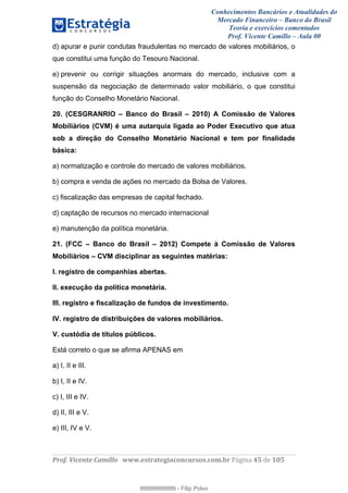 Conhecimentos Bancários e Atualidades do
Mercado Financeiro – Banco do Brasil
Teoria e exercícios comentados
Prof. Vicente Camillo – Aula 00
! !
!
!∀#∃%&∋()∗+,∗&−./(00#&&&∀∀∀#∃%&∋(&∃)∗(+,−+.∋%,%#+,/#0∋!∀#∃%&∋!63!()!123!
!
d) apurar e punir condutas fraudulentas no mercado de valores mobiliários, o
que constitui uma função do Tesouro Nacional.
e) prevenir ou corrigir situações anormais do mercado, inclusive com a
suspensão da negociação de determinado valor mobiliário, o que constitui
função do Conselho Monetário Nacional.
20. (CESGRANRIO – Banco do Brasil – 2010) A Comissão de Valores
Mobiliários (CVM) é uma autarquia ligada ao Poder Executivo que atua
sob a direção do Conselho Monetário Nacional e tem por finalidade
básica:
a) normatização e controle do mercado de valores mobiliários.
b) compra e venda de ações no mercado da Bolsa de Valores.
c) fiscalização das empresas de capital fechado.
d) captação de recursos no mercado internacional
e) manutenção da política monetária.
21. (FCC – Banco do Brasil – 2012) Compete à Comissão de Valores
Mobiliários – CVM disciplinar as seguintes matérias:
I. registro de companhias abertas.
II. execução da política monetária.
III. registro e fiscalização de fundos de investimento.
IV. registro de distribuições de valores mobiliários.
V. custódia de títulos públicos.
Está correto o que se afirma APENAS em
a) I, II e III.
b) I, II e IV.
c) I, III e IV.
d) II, III e V.
e) III, IV e V.
99999999999
99999999999 - Filip Polvo
 