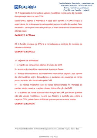 Conhecimentos Bancários e Atualidades do
Mercado Financeiro – Banco do Brasil
Teoria e exercícios comentados
Prof. Vicente Camillo – Aula 00
! !
!
!∀#∃%&∋()∗+,∗&−./(00#&&&∀∀∀#∃%&∋(&∃)∗(+,−+.∋%,%#+,/#0∋!∀#∃%&∋!67!()!123!
!
19. A fiscalização do mercado de valores mobiliários (outro nome do mercado
de capitais) é exercida pela CVM.
Desta forma, apenas a Alternativa A pode estar correta. A CVM assegura a
observância de práticas comerciais equitativas no mercado de capitais, fator
necessário para que o mercado promova o financiamento dos investimentos
a longo prazo.
GABARITO: LETRA A
20. A função precípua da CVM é a normatização e controle do mercado de
valores mobiliários.
GABARITO: LETRA A
21. Vejamos as afirmativas:
I – o registro de companhias abertas é função da CVM
II – a execução da política monetária é função do Bacen
III - fundos de investimento estão dentro do mercado de capitais, pois servem
de intermediários entre demandantes e ofertantes de poupança de longo
prazo; portanto, são fiscalizados pela CVM
IV – os valores mobiliários são os títulos transacionados no mercado de
capitais; desta maneira, o registro destes títulos é função da CVM
V – a custódia de títulos públicos não é função da CVM, pois títulos públicos
não são valores mobiliários; mesmo que fossem, a custódia não estaria a
cargo da CVM, pois existem entidades que cumprem com esta função.
GABARITO: LETRA C
99999999999
99999999999 - Filip Polvo
 