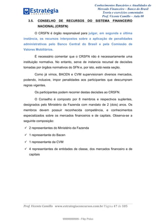 Conhecimentos Bancários e Atualidades do
Mercado Financeiro – Banco do Brasil
Teoria e exercícios comentados
Prof. Vicente Camillo – Aula 00
! !
!
!∀#∃%&∋()∗+,∗&−./(00#&&&∀∀∀#∃%&∋(&∃)∗(+,−+.∋%,%#+,/#0∋!∀#∃%&∋!68!()!123!
!
3.5. CONSELHO DE RECURSOS DO SISTEMA FINANCEIRO
NACIONAL (CRSFN)
O CRSFN é órgão responsável para julgar, em segunda e última
instância, os recursos interpostos sobre a aplicação de penalidades
administrativas pelo Banco Central do Brasil e pela Comissão de
Valores Mobiliários.
É necessário comentar que o CRSFN não é necessariamente uma
instituição normativa. No entanto, serve de instancia recursal de decisões
tomadas por órgãos normativos do SFN e, por isto, está nesta seção.
Como já vimos, BACEN e CVM supervisionam diversos mercados,
podendo, inclusive, impor penalidades aos participantes que descumpram
regras vigentes.
Os participantes podem recorrer destas decisões ao CRSFN.
O Conselho é composto por 8 membros e respectivos suplentes,
designados pelo Ministério da Fazenda com mandato de 2 (dois) anos. Os
membros devem possuir reconhecida competência, e conhecimentos
especializados sobre os mercados financeiros e de capitais. Observa-se a
seguinte composição:
2 representantes do Ministério da Fazenda
1 representante do Bacen
1 representante da CVM
4 representantes de entidades de classe, dos mercados financeiro e de
capitais
99999999999
99999999999 - Filip Polvo
 