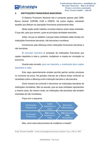 Conhecimentos Bancários e Atualidades do
Mercado Financeiro – Banco do Brasil
Teoria e exercícios comentados
Prof. Vicente Camillo – Aula 00
! !
!
!∀#∃%&∋()∗+,∗&−./(00#&&&∀∀∀#∃%&∋(&∃)∗(+,−+.∋%,%#+,/#0∋!∀#∃%&∋!69!()!123!
!
4. INSTITUIÇOES FINANCEIRAS BANCÁRIAS
O Sistema Financeiro Nacional não é composto apenas pelo CMN,
Banco Central, COPOM, CVM e CRSFN. Há outros órgãos, sobretudo
aqueles que efetuam as operações financeiras propriamente ditas.
Nesta seção serão tratados conceitos básicos sobre estas entidades.
O que são, para que servem, quais as principais atividades exercidas.
Antes, há que se detalhar o porquê estas entidades estão dividas em
instituições financeiras bancarias, não bancarias e auxiliares.
Comecemos pela diferença entre instituições financeiras bancárias e
não bancárias.
O mercado bancário é composto de instituições financeiras que
captam depósitos à vista e, portanto, multiplicam a moeda em circulação na
economia.
Guarde este conceito: para ser bancária, a instituição deve captar
depósitos à vista.
Esta regra aparentemente simples permite ganhar pontos preciosos
no momento da prova. Há grandes chances de a Banca tentar confundir os
candidatos sobre a diferença entre instituição bancária e não bancária.
Outra maneira de confundir é denominar as instituições bancárias de
instituições monetárias. Não se assuste, pois as duas entidades representam
a mesma coisa. Do mesmo modo, as instituições não bancárias são também
chamadas de não monetárias.
Fique com o esquema:
Mas, como seria este processo de multiplicar a moeda?
Ρ&−+%+3%>4.!
ϑ%&∋&Χ)%1∋!
∆∋9+∋!
Η)9:−%+.−!Σ!
0%−+∋!
Γ∋&Χ#1%∋!
ΤΒ.&)+#1%∋Υ!
Ρ&−+%+3%>4.!
ϑ%&∋&Χ)%1∋!
;<,!∆∋9+∋!
Η)9:−%+.−!Σ!
0%−+∋!
;<,!Γ∋&Χ#1%∋!
Τ;<,!
Β.&)+#1%∋Υ!
99999999999
99999999999 - Filip Polvo
 