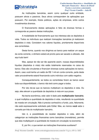 Conhecimentos Bancários e Atualidades do
Mercado Financeiro – Banco do Brasil
Teoria e exercícios comentados
Prof. Vicente Camillo – Aula 00
! !
!
!∀#∃%&∋()∗+,∗&−./(00#&&&∀∀∀#∃%&∋(&∃)∗(+,−+.∋%,%#+,/#0∋!∀#∃%&∋!6:!()!123!
!
As instituições bancárias, assim como qualquer outra entidade,
possuem ativos e passivos. Seus ativos correspondem às aplicações que
possuem. Por exemplo, títulos públicos, ações de empresas, entre outros
investimentos diversos.
O financiamento destas aplicações é feito de diversas formas e
corresponde ao passivo destas instituições.
A modalidade de financiamento que nos interessa são os depósitos à
vista. Todos os indivíduos que realizam transações bancárias já realizaram
depósitos à vista. Consistem nos valores líquidos, prontamente disponíveis
aos correntistas.
Desta forma, quando nos dirigimos ao banco para realizar um saque
da conta corrente, o dinheiro estará ali pronto para ser sacado e utilizado. Até
aqui tudo bem!
Mas, apesar de não ser tão aparente assim, nossas disponibilidades
líquidas (depósitos à vista) não estão totalmente reservadas no caixa do
banco. Elas são circulantes e financiam diversas outras aplicações do banco.
Assim, caso você tenha um saldo de R$ 1 mil em conta corrente, parte deste
valor provavelmente estará financiando outro indivíduo com saldo negativo.
Consequentemente, se todos os correntistas forem ao banco sacar
toda sua disponibilidade, o banco não terá como pagar a todos.
Por isto diz-se que os bancos multiplicam os depósitos à vista. Ou
seja, eles elevam a quantidade de depósitos à vista em sua posse.
Na teoria econômica, este valor é dado pelo multiplicador bancário,
o qual multiplica a quantidade de depósitos à vista, resultando na quantidade
de moeda em circulação. Não é preciso conhecê-lo a fundo, pois, felizmente,
não está expressamente solicitado pelo Edital. Mas, ao menos você sabe o
conceito por trás do multiplicador bancário.
Isto é, a possibilidade de receber depósitos à vista, além de
categorizar as instituições financeiras como bancárias (monetárias), permite
que elas multipliquem a quantidade de moeda em circulação na economia.
E, por fim, o que seriam as instituições financeiras auxiliares?
99999999999
99999999999 - Filip Polvo
 
