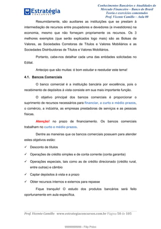 Conhecimentos Bancários e Atualidades do
Mercado Financeiro – Banco do Brasil
Teoria e exercícios comentados
Prof. Vicente Camillo – Aula 00
! !
!
!∀#∃%&∋()∗+,∗&−./(00#&&&∀∀∀#∃%&∋(&∃)∗(+,−+.∋%,%#+,/#0∋!∀#∃%&∋!32!()!123!
!
Resumidamente, são auxiliares as instituições que se prestam à
intermediação de recursos entre poupadores e devedores (e investidores) na
economia, mesmo que não forneçam propriamente os recursos. Os 3
melhores exemplos (que serão explicados logo mais) são as Bolsas de
Valores, as Sociedades Corretoras de Títulos e Valores Mobiliários e as
Sociedades Distribuidoras de Títulos e Valores Mobiliários.
Portanto, cabe-nos detalhar cada uma das entidades solicitadas no
Edital.
Antecipo que são muitas: é bom estudar e reestudar este tema!
4.1. Bancos Comerciais
O banco comercial é a instituição bancária por excelência, pois o
recebimento de depósitos à vista consiste em sua mais importante função.
O objetivo principal dos bancos comerciais é proporcionar o
suprimento de recursos necessários para financiar, a curto e médio prazos,
o comércio, a indústria, as empresas prestadoras de serviços e as pessoas
físicas.
Atenção! no prazo de financiamento. Os bancos comerciais
trabalham no curto e médio prazos.
Dentre as maneiras que os bancos comerciais possuem para atender
estes objetivos estão:
Desconto de títulos
Operações de crédito simples e de conta corrente (conta garantia)
Operações especiais, tais como as de crédito direcionado (crédito rural,
entre outras) e câmbio
Captar depósitos à vista e a prazo
Obter recursos internos e externos para repasse
Fique tranquilo! O estudo dos produtos bancários será feito
oportunamente em aula específica.
99999999999
99999999999 - Filip Polvo
 