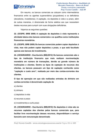 Conhecimentos Bancários e Atualidades do
Mercado Financeiro – Banco do Brasil
Teoria e exercícios comentados
Prof. Vicente Camillo – Aula 00
! !
!
!∀#∃%&∋()∗+,∗&−./(00#&&&∀∀∀#∃%&∋(&∃)∗(+,−+.∋%,%#+,/#0∋!∀#∃%&∋!31!()!123!
!
Em resumo, os bancos comerciais se colocam como intermediários
financeiros entre os agentes superavitários (poupadores) e os deficitários
(devedores, investidores). A captação, via depósitos à vista e a prazo, além
de outras maneiras, é direcionada de forma seletiva aos que necessitam
destes recursos para cumprir com suas obrigações deficitárias.
Vejamos as seguintes questões:
22. (CESPE; BRB 2009) A captação de depósitos à vista representa a
atividade básica dos bancos comerciais e os qualifica como instituições
financeiras monetárias.
23. (CESPE; BRB 2009) Os bancos comerciais podem captar depósitos à
vista, mas não podem captar depósitos a prazo, o que está facultado
apenas aos bancos de investimento.
24. (CESGRANRIO - Escriturário (BB)/2012) Os bancos comerciais são o
tipo de instituição financeira que mais realizam movimentação
monetária em número de transações, devido ao grande número de
instituições e clientes. Dentre os tipos de captação de recursos dos
clientes, os bancos possuem um tipo de captação conhecida como
“captação a custo zero”, realizada por meio das contas-correntes dos
clientes.
O tipo de operação em que são realizadas entradas de dinheiro em
contas-correntes é denominado captação de
a) clientes
b) dinheiro
c) depósitos à vista
d) recursos a prazo
e) investimentos a curto prazo
25. (CESGRANRIO - Escriturário (BB)/2010) Os depósitos à vista são os
recursos captados dos clientes pelos bancos comerciais que, para
facilitar livre movimentação desses recursos, disponibilizam o serviço
bancário sem remuneração denominado
99999999999
99999999999 - Filip Polvo
 
