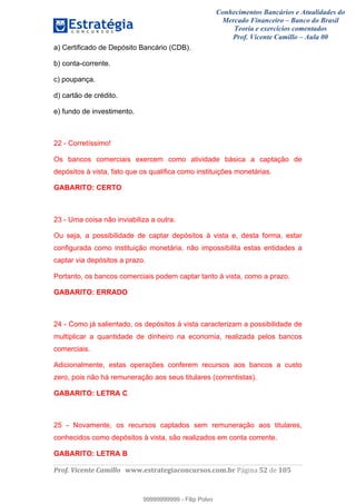 Conhecimentos Bancários e Atualidades do
Mercado Financeiro – Banco do Brasil
Teoria e exercícios comentados
Prof. Vicente Camillo – Aula 00
! !
!
!∀#∃%&∋()∗+,∗&−./(00#&&&∀∀∀#∃%&∋(&∃)∗(+,−+.∋%,%#+,/#0∋!∀#∃%&∋!34!()!123!
!
a) Certificado de Depósito Bancário (CDB).
b) conta-corrente.
c) poupança.
d) cartão de crédito.
e) fundo de investimento.
22 - Corretíssimo!
Os bancos comerciais exercem como atividade básica a captação de
depósitos à vista, fato que os qualifica como instituições monetárias.
GABARITO: CERTO
23 - Uma coisa não inviabiliza a outra.
Ou seja, a possibilidade de captar depósitos à vista e, desta forma, estar
configurada como instituição monetária, não impossibilita estas entidades a
captar via depósitos a prazo.
Portanto, os bancos comerciais podem captar tanto à vista, como a prazo.
GABARITO: ERRADO
24 - Como já salientado, os depósitos à vista caracterizam a possibilidade de
multiplicar a quantidade de dinheiro na economia, realizada pelos bancos
comerciais.
Adicionalmente, estas operações conferem recursos aos bancos a custo
zero, pois não há remuneração aos seus titulares (correntistas).
GABARITO: LETRA C
25 - Novamente, os recursos captados sem remuneração aos titulares,
conhecidos como depósitos à vista, são realizados em conta corrente.
GABARITO: LETRA B
99999999999
99999999999 - Filip Polvo
 