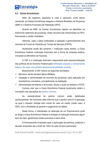 Conhecimentos Bancários e Atualidades do
Mercado Financeiro – Banco do Brasil
Teoria e exercícios comentados
Prof. Vicente Camillo – Aula 00
! !
!
!∀#∃%&∋()∗+,∗&−./(00#&&&∀∀∀#∃%&∋(&∃)∗(+,−+.∋%,%#+,/#0∋!∀#∃%&∋!35!()!123!
!
4.2. Caixas Econômicas
Além de captarem depósitos à vista e operarem como banco
comercial, as Caixas Econômicas integram o Sistema Brasileiro de Poupança
(SBP) e o Sistema Financeiro de Habitação (SFH).
Quanto ao SBP, as Caixas Econômicas captam os depósitos na
tradicional caderneta de poupança. Estes recursos são direcionados ao SFH,
financiando o crédito imobiliário.
Ademais, cabe a estas instituições a captação e gerenciamento dos
recursos do Fundo de Garantia por Tempo de Serviços (FGTS).
Atualmente existe tão somente 1 instituição neste âmbito: a Caixa
Econômica Federal, instituição financeira sob a forma de empresa pública,
vinculada ao Ministério da Fazenda.
A CEF é a instituição financeira responsável pela operacionalização
das políticas de do Governo Federal para habitação popular e saneamento
básico. Ou seja, ela também apresenta finalidades sociais.
Basicamente, a CEF exerce as seguintes atividades:
Bancária, sendo também Banco Múltiplo
Captação e administração de recursos da poupança, para aplicação em
empréstimos vinculados, principalmente na habitação
Administração de loterias e de fundos, dentre o quais se destaca o FGTS.
Cumpre citar que a Caixa Econômica Federal atualmente detém o
monopólio nas operações de penhor comum.
As características do penhor comum serão detalhadas
oportunamente. No momento cabe informar que o penhor comum é operação
na qual o devedor entrega bem móvel de valor ao credor (neste caso, a
CEF), com a finalidade de garantir o pagamento do débito.
Desta forma, o interessado na obtenção de um financiamento pode
se dirigir à Caixa Econômica Federal e entregar à instituição financeira algum
bem de valor, geralmente metais preciosos e bens afins.
O financiamento é liberado após a aprovação da penhora, podendo o
devedor emprestar até o limite de 130% do valor do bem penhorado.
99999999999
99999999999 - Filip Polvo
 