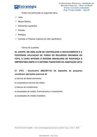 Conhecimentos Bancários e Atualidades do
Mercado Financeiro – Banco do Brasil
Teoria e exercícios comentados
Prof. Vicente Camillo – Aula 00
! !
!
!∀#∃%&∋()∗+,∗&−./(00#&&&∀∀∀#∃%&∋(&∃)∗(+,−+.∋%,%#+,/#0∋!∀#∃%&∋!36!()!123!
!
Podem ser penhorado os seguintes bens:
Joias
Metais Nobres
Diamantes Lapidados
Pérolas
Relógios
Canetas e Pratarias originais de valor significativo
Vamos às questões:
26. (CESPE; BB 2009) ALÉM DE CENTRALIZAR O RECOLHIMENTO E A
POSTERIOR APLICAÇÃO DE TODOS OS RECURSOS ORIUNDOS DO
FGTS, A CAIXA INTEGRA O SISTEMA BRASILEIRO DE POUPANÇA E
EMPRÉSTIMO (SBPE) E O SISTEMA FINANCEIRO DA HABITAÇÃO (SFH)
27. (FCC - Escriturário (BB)/2011/2) Os depósitos de poupança
constituem operações passivas de
a) bancos de desenvolvimento.
b) cooperativas centrais de crédito.
c) bancos de investimento.
d) sociedades de crédito, financiamento e investimento.
e) sociedades de crédito imobiliário.
99999999999
99999999999 - Filip Polvo
 