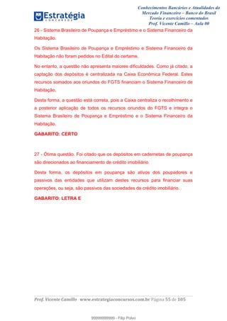 Conhecimentos Bancários e Atualidades do
Mercado Financeiro – Banco do Brasil
Teoria e exercícios comentados
Prof. Vicente Camillo – Aula 00
! !
!
!∀#∃%&∋()∗+,∗&−./(00#&&&∀∀∀#∃%&∋(&∃)∗(+,−+.∋%,%#+,/#0∋!∀#∃%&∋!33!()!123!
!
26 - Sistema Brasileiro de Poupança e Empréstimo e o Sistema Financeiro da
Habitação.
Os Sistema Brasileiro de Poupança e Empréstimo e Sistema Financeiro da
Habitação não foram pedidos no Edital do certame.
No entanto, a questão não apresenta maiores dificuldades. Como já citado, a
captação dos depósitos é centralizada na Caixa Econômica Federal. Estes
recursos somados aos oriundos do FGTS financiam o Sistema Financeiro de
Habitação.
Desta forma, a questão está correta, pois a Caixa centraliza o recolhimento e
a posterior aplicação de todos os recursos oriundos do FGTS e integra o
Sistema Brasileiro de Poupança e Empréstimo e o Sistema Financeiro da
Habitação.
GABARITO: CERTO
27 - Ótima questão. Foi citado que os depósitos em cadernetas de poupança
são direcionados ao financiamento de crédito imobiliário.
Desta forma, os depósitos em poupança são ativos dos poupadores e
passivos das entidades que utilizam destes recursos para financiar suas
operações, ou seja, são passivos das sociedades de crédito imobiliário.
GABARITO: LETRA E
99999999999
99999999999 - Filip Polvo
 