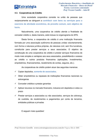 Conhecimentos Bancários e Atualidades do
Mercado Financeiro – Banco do Brasil
Teoria e exercícios comentados
Prof. Vicente Camillo – Aula 00
! !
!
!∀#∃%&∋()∗+,∗&−./(00#&&&∀∀∀#∃%&∋(&∃)∗(+,−+.∋%,%#+,/#0∋!∀#∃%&∋!37!()!123!
!
4.3. Cooperativas de Crédito
Uma sociedade cooperativa consiste na união de pessoas que
reciprocamente se obriguem a contribuir com bens ou serviços para o
exercício de atividade econômica, de proveito comum, sem objetivo de
lucro.
Naturalmente, uma cooperativa de crédito atende a finalidade de
conceder crédito e, desta maneira, está inclusa no organograma do SFN.
Desta forma, a cooperativa de crédito é uma instituição financeira
formada por uma associação autônoma de pessoas unidas voluntariamente,
com forma e natureza jurídica próprias, de natureza civil, sem fins lucrativos,
constituída para prestar serviços a seus associados. O objetivo da
constituição de uma cooperativa de crédito é prestar serviços financeiros de
modo mais simples e vantajoso aos seus associados, possibilitando o acesso
ao crédito e outros produtos financeiros (aplicações, investimentos,
empréstimos, financiamentos, recebimento de contas, seguros, etc.).
As cooperativas de crédito podem atuar das seguintes maneiras:
Captar depósitos, somente de associados.
Obter empréstimos ou repasses de instituições financeiras nacionais ou
estrangeiras
Conceder créditos e prestar garantias
Aplicar recursos no mercado financeiro, inclusive em depósitos à vista e a
prazo
Prestar serviços a associados ou não associados, serviços de cobrança,
de custódia, de recebimentos e pagamentos por conta de terceiros,
entidades públicas e privadas
E seguem mais questões!
99999999999
99999999999 - Filip Polvo
 