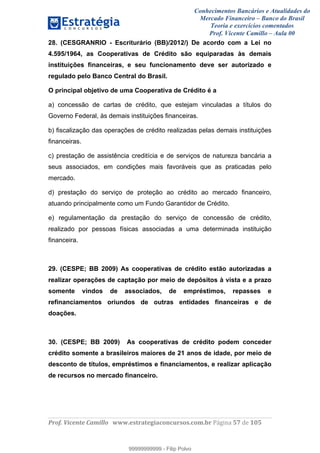 Conhecimentos Bancários e Atualidades do
Mercado Financeiro – Banco do Brasil
Teoria e exercícios comentados
Prof. Vicente Camillo – Aula 00
! !
!
!∀#∃%&∋()∗+,∗&−./(00#&&&∀∀∀#∃%&∋(&∃)∗(+,−+.∋%,%#+,/#0∋!∀#∃%&∋!38!()!123!
!
28. (CESGRANRIO - Escriturário (BB)/2012/) De acordo com a Lei no
4.595/1964, as Cooperativas de Crédito são equiparadas às demais
instituições financeiras, e seu funcionamento deve ser autorizado e
regulado pelo Banco Central do Brasil.
O principal objetivo de uma Cooperativa de Crédito é a
a) concessão de cartas de crédito, que estejam vinculadas a títulos do
Governo Federal, às demais instituições financeiras.
b) fiscalização das operações de crédito realizadas pelas demais instituições
financeiras.
c) prestação de assistência creditícia e de serviços de natureza bancária a
seus associados, em condições mais favoráveis que as praticadas pelo
mercado.
d) prestação do serviço de proteção ao crédito ao mercado financeiro,
atuando principalmente como um Fundo Garantidor de Crédito.
e) regulamentação da prestação do serviço de concessão de crédito,
realizado por pessoas físicas associadas a uma determinada instituição
financeira.
29. (CESPE; BB 2009) As cooperativas de crédito estão autorizadas a
realizar operações de captação por meio de depósitos à vista e a prazo
somente vindos de associados, de empréstimos, repasses e
refinanciamentos oriundos de outras entidades financeiras e de
doações.
30. (CESPE; BB 2009) As cooperativas de crédito podem conceder
crédito somente a brasileiros maiores de 21 anos de idade, por meio de
desconto de títulos, empréstimos e financiamentos, e realizar aplicação
de recursos no mercado financeiro.
99999999999
99999999999 - Filip Polvo
 