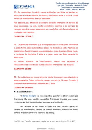 Conhecimentos Bancários e Atualidades do
Mercado Financeiro – Banco do Brasil
Teoria e exercícios comentados
Prof. Vicente Camillo – Aula 00
! !
!
!∀#∃%&∋()∗+,∗&−./(00#&&&∀∀∀#∃%&∋(&∃)∗(+,−+.∋%,%#+,/#0∋!∀#∃%&∋!39!()!123!
!
28 - As cooperativas de crédito, sendo instituições bancárias, se prestam ao
serviço de conceder créditos, recebendo depósitos à vista, a prazo e outras
formas de financiamento de suas operações.
Não obstante, seu diferencial é exercer a atividade financeira em proveito de
seus associados, ou seja, prestar assistência creditícia e de serviços de
natureza bancária a seus associados, em condições mais favoráveis que as
praticadas pelo mercado.
GABARITO: LETRA C
29 - Devemos ter em mente que as cooperativas são instituições monetárias
e, desta forma, estão autorizadas a captar via depósitos à vista. Ademais, as
cooperativas funcionam para seus associados, e não terceiros. Deste modo,
a captação de depósitos à vista e a prazo deve ser feita somente de
associados.
Há outras maneiras de financiamento, dentre elas repasses e
refinanciamentos oriundos de outras entidades financeiras e de doações.
GABARITO: CERTO
30 - Como já citado, as cooperativas de crédito direcionam suas atividades a
seus associados. Estes, podem ter menos, ou mais de 21 anos. Portanto, é
possível conceder créditos a menores de 21 anos.
GABARITO: ERRADO
4.4.Bancos Múltiplos
O Banco Múltiplo é a pessoa jurídica que oferece diversos serviços
financeiros. Ou seja, mantém operações financeiras diversas, que seriam
prestadas por distintas instituições, como uma só instituição.
As carteiras de um banco múltiplo envolvem carteira comercial,
carteira de investimento, carteira de crédito imobiliário, carteira de aceite,
carteira de desenvolvimento e carteira de leasing.
99999999999
99999999999 - Filip Polvo
 