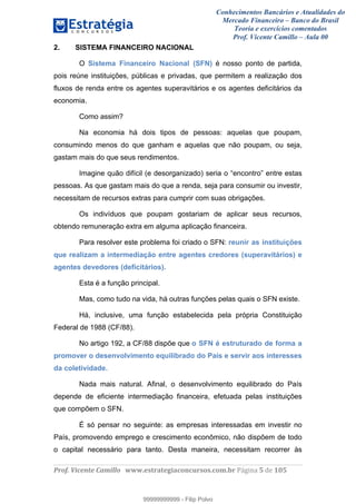 Conhecimentos Bancários e Atualidades do
Mercado Financeiro – Banco do Brasil
Teoria e exercícios comentados
Prof. Vicente Camillo – Aula 00
! !
!
!∀#∃%&∋()∗+,∗&−./(00#&&&∀∀∀#∃%&∋(&∃)∗(+,−+.∋%,%#+,/#0∋!∀#∃%&∋!3!()!123!
!
2. SISTEMA FINANCEIRO NACIONAL
O Sistema Financeiro Nacional (SFN) é nosso ponto de partida,
pois reúne instituições, públicas e privadas, que permitem a realização dos
fluxos de renda entre os agentes superavitários e os agentes deficitários da
economia.
Como assim?
Na economia há dois tipos de pessoas: aquelas que poupam,
consumindo menos do que ganham e aquelas que não poupam, ou seja,
gastam mais do que seus rendimentos.
Imagine quão difícil (e desorganizado) seria o “encontro” entre estas
pessoas. As que gastam mais do que a renda, seja para consumir ou investir,
necessitam de recursos extras para cumprir com suas obrigações.
Os indivíduos que poupam gostariam de aplicar seus recursos,
obtendo remuneração extra em alguma aplicação financeira.
Para resolver este problema foi criado o SFN: reunir as instituições
que realizam a intermediação entre agentes credores (superavitários) e
agentes devedores (deficitários).
Esta é a função principal.
Mas, como tudo na vida, há outras funções pelas quais o SFN existe.
Há, inclusive, uma função estabelecida pela própria Constituição
Federal de 1988 (CF/88).
No artigo 192, a CF/88 dispõe que o SFN é estruturado de forma a
promover o desenvolvimento equilibrado do País e servir aos interesses
da coletividade.
Nada mais natural. Afinal, o desenvolvimento equilibrado do País
depende de eficiente intermediação financeira, efetuada pelas instituições
que compõem o SFN.
É só pensar no seguinte: as empresas interessadas em investir no
País, promovendo emprego e crescimento econômico, não dispõem de todo
o capital necessário para tanto. Desta maneira, necessitam recorrer às
99999999999
99999999999 - Filip Polvo
 