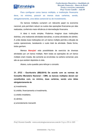 Conhecimentos Bancários e Atualidades do
Mercado Financeiro – Banco do Brasil
Teoria e exercícios comentados
Prof. Vicente Camillo – Aula 00
! !
!
!∀#∃%&∋()∗+,∗&−./(00#&&&∀∀∀#∃%&∋(&∃)∗(+,−+.∋%,%#+,/#0∋!∀#∃%&∋!3:!()!123!
!
Para configurar como banco múltiplo, a instituição financeira
deve, no mínimo, possuir ao menos duas carteiras, sendo,
obrigatoriamente, uma delas comercial ou de investimento.
Os bancos múltiplos cumprem um relevante papel na economia
nacional, pois permitem reduzir os custos das operações financeiras por eles
realizadas, conferindo maior eficiência à intermediação financeira.
A ideia é muito simples. Podemos imaginar duas instituições
distintas, uma realizando atividades bancárias, e outras atividades de câmbio.
A união destas duas instituições em um banco múltiplo permite a diluição de
custos operacionais, barateando o custo total da atividade. Desta forma,
todos ganham.
Merece Atenção! esta possibilidade de exercício de diversas
atividades por um banco múltiplo. Nem todas as operações de um banco
múltiplo criam moeda, tão somente as envolvidas na carteira comercial, pois
são as que aceitam depósitos à vista.
Abaixo, outra questão para reforçar o conceito:
31. (FCC - Escriturário (BB)/2010) De acordo com as normas do
Conselho Monetário Nacional – CMN, os bancos múltiplos devem ser
constituídos com, no mínimo, duas carteiras, sendo uma delas
obrigatoriamente de
a) investimento.
b) crédito, financiamento e investimento.
c) crédito imobiliário.
d) câmbio.
e) arrendamento mercantil.
99999999999
99999999999 - Filip Polvo
 