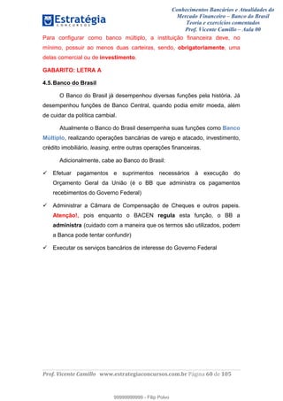 Conhecimentos Bancários e Atualidades do
Mercado Financeiro – Banco do Brasil
Teoria e exercícios comentados
Prof. Vicente Camillo – Aula 00
! !
!
!∀#∃%&∋()∗+,∗&−./(00#&&&∀∀∀#∃%&∋(&∃)∗(+,−+.∋%,%#+,/#0∋!∀#∃%&∋!72!()!123!
!
Para configurar como banco múltiplo, a instituição financeira deve, no
mínimo, possuir ao menos duas carteiras, sendo, obrigatoriamente, uma
delas comercial ou de investimento.
GABARITO: LETRA A
4.5.Banco do Brasil
O Banco do Brasil já desempenhou diversas funções pela história. Já
desempenhou funções de Banco Central, quando podia emitir moeda, além
de cuidar da política cambial.
Atualmente o Banco do Brasil desempenha suas funções como Banco
Múltiplo, realizando operações bancárias de varejo e atacado, investimento,
crédito imobiliário, leasing, entre outras operações financeiras.
Adicionalmente, cabe ao Banco do Brasil:
Efetuar pagamentos e suprimentos necessários à execução do
Orçamento Geral da União (é o BB que administra os pagamentos
recebimentos do Governo Federal)
Administrar a Câmara de Compensação de Cheques e outros papeis.
Atenção!, pois enquanto o BACEN regula esta função, o BB a
administra (cuidado com a maneira que os termos são utilizados, podem
a Banca pode tentar confundir)
Executar os serviços bancários de interesse do Governo Federal
99999999999
99999999999 - Filip Polvo
 