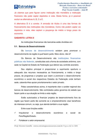 Conhecimentos Bancários e Atualidades do
Mercado Financeiro – Banco do Brasil
Teoria e exercícios comentados
Prof. Vicente Camillo – Aula 00
! !
!
!∀#∃%&∋()∗+,∗&−./(00#&&&∀∀∀#∃%&∋(&∃)∗(+,−+.∋%,%#+,/#0∋!∀#∃%&∋!74!()!123!
!
Já citamos que para figurar como instituição não monetária a instituição
financeira não pode captar depósitos à vista. Desta forma, já é possível
excluir as alternativas A, B, C e E.
A alternativa D é a correta. A emissão de títulos é uma das formas de
financiamento das instituições não monetárias. Como não podem captar via
depósitos à vista, elas captam a poupança de médio e longo prazo da
economia.
GABARITO: LETRA D
As instituições financeiras não bancárias estão divididas em:
5.1. Bancos de Desenvolvimento
Os bancos de desenvolvimento existem para promover o
desenvolvimento da região à qual fazem parte. Meio obvio, não é?
Os Bancos de Desenvolvimento são instituições financeiras
públicas não federais, constituídas sob a forma de sociedade anônima, com
sede na Capital do Estado da Federação que detiver seu controle acionário.
Seu objetivo principal é proporcionar o suprimento oportuno e
adequado dos recursos necessários ao financiamento, a médio e longo
prazos, de programas e projetos que visem a promover o desenvolvimento
econômico e social dos respectivos Estados da Federação onde tenham
sede, cabendo-lhes apoiar prioritariamente o setor privado.
Pelas características acima, é importante citar o caráter regional dos
bancos de desenvolvimento. São controlados pelos governos do estado que
fazem parte e sua atuação se limita a esta região.
Estão autorizados a financiar projetos de desenvolvimento fora da
região que fazem parte tão somente se o empreendimento visar benefícios
de interesse comum, ou seja, que atenda também a sua região.
Entre suas funções estão:
Impulsionar o desenvolvimento econômico e social do
País/Região/Estado.
Fortalecer o setor empresarial.
99999999999
99999999999 - Filip Polvo
 