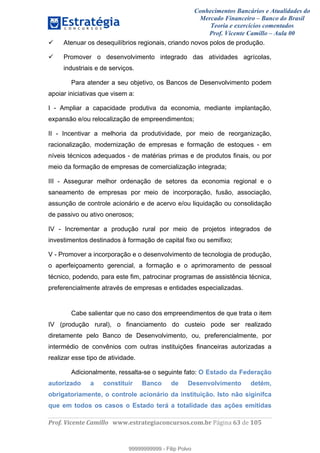 Conhecimentos Bancários e Atualidades do
Mercado Financeiro – Banco do Brasil
Teoria e exercícios comentados
Prof. Vicente Camillo – Aula 00
! !
!
!∀#∃%&∋()∗+,∗&−./(00#&&&∀∀∀#∃%&∋(&∃)∗(+,−+.∋%,%#+,/#0∋!∀#∃%&∋!75!()!123!
!
Atenuar os desequilíbrios regionais, criando novos polos de produção.
Promover o desenvolvimento integrado das atividades agrícolas,
industriais e de serviços.
Para atender a seu objetivo, os Bancos de Desenvolvimento podem
apoiar iniciativas que visem a:
I - Ampliar a capacidade produtiva da economia, mediante implantação,
expansão e/ou relocalização de empreendimentos;
II - Incentivar a melhoria da produtividade, por meio de reorganização,
racionalização, modernização de empresas e formação de estoques - em
níveis técnicos adequados - de matérias primas e de produtos finais, ou por
meio da formação de empresas de comercialização integrada;
III - Assegurar melhor ordenação de setores da economia regional e o
saneamento de empresas por meio de incorporação, fusão, associação,
assunção de controle acionário e de acervo e/ou liquidação ou consolidação
de passivo ou ativo onerosos;
IV - Incrementar a produção rural por meio de projetos integrados de
investimentos destinados à formação de capital fixo ou semifixo;
V - Promover a incorporação e o desenvolvimento de tecnologia de produção,
o aperfeiçoamento gerencial, a formação e o aprimoramento de pessoal
técnico, podendo, para este fim, patrocinar programas de assistência técnica,
preferencialmente através de empresas e entidades especializadas.
Cabe salientar que no caso dos empreendimentos de que trata o item
IV (produção rural), o financiamento do custeio pode ser realizado
diretamente pelo Banco de Desenvolvimento, ou, preferencialmente, por
intermédio de convênios com outras instituições financeiras autorizadas a
realizar esse tipo de atividade.
Adicionalmente, ressalta-se o seguinte fato: O Estado da Federação
autorizado a constituir Banco de Desenvolvimento detém,
obrigatoriamente, o controle acionário da instituição. Isto não siginifca
que em todos os casos o Estado terá a totalidade das ações emitidas
99999999999
99999999999 - Filip Polvo
 