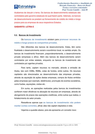 Conhecimentos Bancários e Atualidades do
Mercado Financeiro – Banco do Brasil
Teoria e exercícios comentados
Prof. Vicente Camillo – Aula 00
! !
!
!∀#∃%&∋()∗+,∗&−./(00#&&&∀∀∀#∃%&∋(&∃)∗(+,−+.∋%,%#+,/#0∋!∀#∃%&∋!73!()!123!
!
Acabamos de discutir o tema. Os bancos de desenvolvimento estaduais são
controlados pelo governo estaduais do qual fazem parte. Ademais, os bancos
de desenvolvimento se prestam ao fornecimento de crédito de médio e longo
prazos para as empresas de seus respectivos Estados.
GABARITO: LETRA E
5.2. Bancos de Investimento
Os bancos de investimento existem para promover recursos de
médio e longo prazos às companhias privadas.
São diferentes dos bancos de desenvolvimento. Estes, têm como
finalidade o desenvolvimento social e econômico local, no sentido amplo. Os
bancos de investimento financiam, preponderantemente, o desenvolvimento
privado (empresas e afins). Além dos bancos de desenvolvimento serem
controlados por entes estatais, enquanto os bancos de investimento são
controlados por agentes privados.
Para tanto, captam recursos no mercado, através a emissão de
títulos, tais com CDBs, RDBs, cotas de fundos, entre outros. Os recursos
capitados são direcionados ao desenvolvimento das empresas privadas,
através da aquisição de ações destas empresas, compra de títulos emitidos
pelas empresas (por exemplo, debêntures), promoção de eventos societários,
como fusões, aquisições, cisões etc.
Em suma, as operações realizadas pelos bancos de investimentos
conferem maior eficiência na alocação de recursos em empresas, através do
alongamento de prazos das operações creditícias, entre outras que realiza, e
fortalecimento do setor privado.
Ressalta-se apenas que os bancos de investimento não podem
manter contas correntes, afinal, eles não captam depósitos à vista.
Vejamos a questão abaixo, pois ela apresenta um conceito novo:
99999999999
99999999999 - Filip Polvo
 