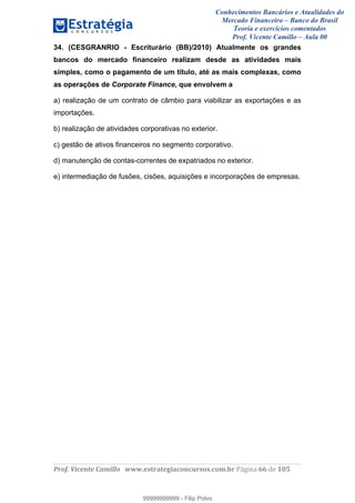 Conhecimentos Bancários e Atualidades do
Mercado Financeiro – Banco do Brasil
Teoria e exercícios comentados
Prof. Vicente Camillo – Aula 00
! !
!
!∀#∃%&∋()∗+,∗&−./(00#&&&∀∀∀#∃%&∋(&∃)∗(+,−+.∋%,%#+,/#0∋!∀#∃%&∋!77!()!123!
!
34. (CESGRANRIO - Escriturário (BB)/2010) Atualmente os grandes
bancos do mercado financeiro realizam desde as atividades mais
simples, como o pagamento de um título, até as mais complexas, como
as operações de Corporate Finance, que envolvem a
a) realização de um contrato de câmbio para viabilizar as exportações e as
importações.
b) realização de atividades corporativas no exterior.
c) gestão de ativos financeiros no segmento corporativo.
d) manutenção de contas-correntes de expatriados no exterior.
e) intermediação de fusões, cisões, aquisições e incorporações de empresas.
99999999999
99999999999 - Filip Polvo
 