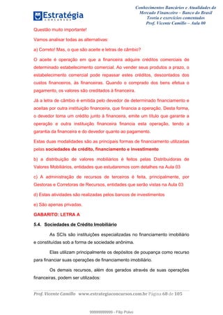 Conhecimentos Bancários e Atualidades do
Mercado Financeiro – Banco do Brasil
Teoria e exercícios comentados
Prof. Vicente Camillo – Aula 00
! !
!
!∀#∃%&∋()∗+,∗&−./(00#&&&∀∀∀#∃%&∋(&∃)∗(+,−+.∋%,%#+,/#0∋!∀#∃%&∋!79!()!123!
!
Questão muito importante!
Vamos analisar todas as alternativas:
a) Correto! Mas, o que são aceite e letras de câmbio?
O aceite é operação em que a financeira adquire créditos comerciais de
determinado estabelecimento comercial. Ao vender seus produtos a prazo, o
estabelecimento comercial pode repassar estes créditos, descontados dos
custos financeiros, às financeiras. Quando o comprado dos bens efetua o
pagamento, os valores são creditados à financeira.
Já a letra de câmbio é emitida pelo devedor de determinado financiamento e
aceitas por outra instituição financeira, que financia a operação. Desta forma,
o devedor toma um crédito junto à financeira, emite um título que garante a
operação e outra instituição financeira financia esta operação, tendo a
garantia da financeira e do devedor quanto ao pagamento.
Estas duas modalidades são as principais formas de financiamento utilizadas
pelas sociedades de crédito, financiamento e investimento
b) a distribuição de valores mobiliários é feitos pelas Distribuidoras de
Valores Mobiliários, entidades que estudaremos com detalhes na Aula 03
c) A administração de recursos de terceiros é feita, principalmente, por
Gestoras e Corretoras de Recursos, entidades que serão vistas na Aula 03
d) Estas atividades são realizadas pelos bancos de investimentos
e) São apenas privadas.
GABARITO: LETRA A
5.4. Sociedades de Crédito Imobiliário
As SCIs são instituições especializadas no financiamento imobiliário
e constituídas sob a forma de sociedade anônima.
Elas utilizam principalmente os depósitos de poupança como recurso
para financiar suas operações de financiamento imobiliário.
Os demais recursos, além dos gerados através de suas operações
financeiras, podem ser utilizados:
99999999999
99999999999 - Filip Polvo
 
