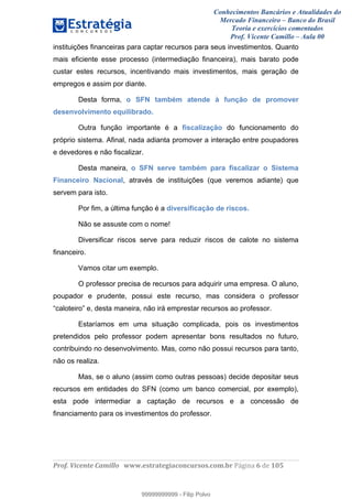 Conhecimentos Bancários e Atualidades do
Mercado Financeiro – Banco do Brasil
Teoria e exercícios comentados
Prof. Vicente Camillo – Aula 00
! !
!
!∀#∃%&∋()∗+,∗&−./(00#&&&∀∀∀#∃%&∋(&∃)∗(+,−+.∋%,%#+,/#0∋!∀#∃%&∋!7!()!123!
!
instituições financeiras para captar recursos para seus investimentos. Quanto
mais eficiente esse processo (intermediação financeira), mais barato pode
custar estes recursos, incentivando mais investimentos, mais geração de
empregos e assim por diante.
Desta forma, o SFN também atende à função de promover
desenvolvimento equilibrado.
Outra função importante é a fiscalização do funcionamento do
próprio sistema. Afinal, nada adianta promover a interação entre poupadores
e devedores e não fiscalizar.
Desta maneira, o SFN serve também para fiscalizar o Sistema
Financeiro Nacional, através de instituições (que veremos adiante) que
servem para isto.
Por fim, a última função é a diversificação de riscos.
Não se assuste com o nome!
Diversificar riscos serve para reduzir riscos de calote no sistema
financeiro.
Vamos citar um exemplo.
O professor precisa de recursos para adquirir uma empresa. O aluno,
poupador e prudente, possui este recurso, mas considera o professor
“caloteiro” e, desta maneira, não irá emprestar recursos ao professor.
Estaríamos em uma situação complicada, pois os investimentos
pretendidos pelo professor podem apresentar bons resultados no futuro,
contribuindo no desenvolvimento. Mas, como não possui recursos para tanto,
não os realiza.
Mas, se o aluno (assim como outras pessoas) decide depositar seus
recursos em entidades do SFN (como um banco comercial, por exemplo),
esta pode intermediar a captação de recursos e a concessão de
financiamento para os investimentos do professor.
99999999999
99999999999 - Filip Polvo
 