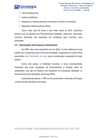 Conhecimentos Bancários e Atualidades do
Mercado Financeiro – Banco do Brasil
Teoria e exercícios comentados
Prof. Vicente Camillo – Aula 00
! !
!
!∀#∃%&∋()∗+,∗&−./(00#&&&∀∀∀#∃%&∋(&∃)∗(+,−+.∋%,%#+,/#0∋!∀#∃%&∋!7:!()!123!
!
Letras hipotecarias
Letras imobiliárias
Repasses e refinanciamentos contraídos no País e no Exterior
Depósitos Interfinanceiros (CDIs)
Como visto, não há muito o que tratar sobre as SCIs. Devemos
lembrar que se destinam ao financiamento imobiliário, utilizando, sobretudo,
recursos derivados dos depósitos em poupança para financiar suas
atividades.
5.5. Associações de Poupança e Empréstimo
As APEs são muito parecidas com as SCIs. A única diferença é que
podem ser constituídas sob a forma de fundação, cooperativa ou outra forma
associativa sem finalidade de lucro para a construção e aquisição da casa
própria.
Como não possui a finalidade lucrativa, o lucro eventualmente
resultante das suas operações de financiamento é dividido entre os
associados, que são os titulares dos depósitos em poupança utilizados no
financiamento das operações ativas das APEs.
Atualmente já apenas 1 APE em funcionamento, chamada de Poupex
e administrada pelo Banco do Brasil.
99999999999
99999999999 - Filip Polvo
 