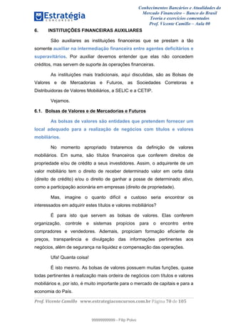 Conhecimentos Bancários e Atualidades do
Mercado Financeiro – Banco do Brasil
Teoria e exercícios comentados
Prof. Vicente Camillo – Aula 00
! !
!
!∀#∃%&∋()∗+,∗&−./(00#&&&∀∀∀#∃%&∋(&∃)∗(+,−+.∋%,%#+,/#0∋!∀#∃%&∋!82!()!123!
!
6. INSTITUIÇÕES FINANCEIRAS AUXILIARES
São auxiliares as instituições financeiras que se prestam a tão
somente auxiliar na intermediação financeira entre agentes deficitários e
superavitários. Por auxiliar devemos entender que elas não concedem
créditos, mas servem de suporte às operações financeiras.
As instituições mais tradicionais, aqui discutidas, são as Bolsas de
Valores e de Mercadorias e Futuros, as Sociedades Corretoras e
Distribuidoras de Valores Mobiliários, a SELIC e a CETIP.
Vejamos.
6.1. Bolsas de Valores e de Mercadorias e Futuros
As bolsas de valores são entidades que pretendem fornecer um
local adequado para a realização de negócios com títulos e valores
mobiliários.
No momento apropriado trataremos da definição de valores
mobiliários. Em suma, são títulos financeiros que conferem direitos de
propriedade e/ou de crédito a seus investidores. Assim, o adquirente de um
valor mobiliário tem o direito de receber determinado valor em certa data
(direito de crédito) e/ou o direito de ganhar a posse de determinado ativo,
como a participação acionária em empresas (direito de propriedade).
Mas, imagine o quanto difícil e custoso seria encontrar os
interessados em adquirir estes títulos e valores mobiliários?
É para isto que servem as bolsas de valores. Elas conferem
organização, controle e sistemas propícios para o encontro entre
compradores e vendedores. Ademais, propiciam formação eficiente de
preços, transparência e divulgação das informações pertinentes aos
negócios, além de segurança na liquidez e compensação das operações.
Ufa! Quanta coisa!
É isto mesmo. As bolsas de valores possuem muitas funções, quase
todas pertinentes à realização mais ordeira de negócios com títulos e valores
mobiliários e, por isto, é muito importante para o mercado de capitais e para a
economia do País.
99999999999
99999999999 - Filip Polvo
 