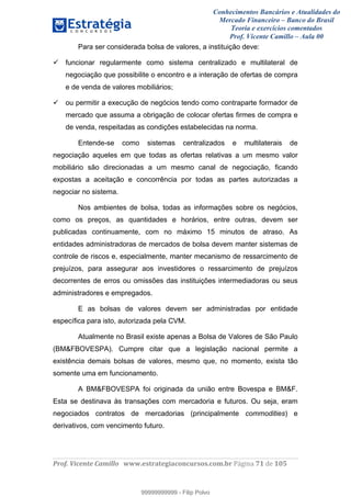 Conhecimentos Bancários e Atualidades do
Mercado Financeiro – Banco do Brasil
Teoria e exercícios comentados
Prof. Vicente Camillo – Aula 00
! !
!
!∀#∃%&∋()∗+,∗&−./(00#&&&∀∀∀#∃%&∋(&∃)∗(+,−+.∋%,%#+,/#0∋!∀#∃%&∋!81!()!123!
!
Para ser considerada bolsa de valores, a instituição deve:
funcionar regularmente como sistema centralizado e multilateral de
negociação que possibilite o encontro e a interação de ofertas de compra
e de venda de valores mobiliários;
ou permitir a execução de negócios tendo como contraparte formador de
mercado que assuma a obrigação de colocar ofertas firmes de compra e
de venda, respeitadas as condições estabelecidas na norma.
Entende-se como sistemas centralizados e multilaterais de
negociação aqueles em que todas as ofertas relativas a um mesmo valor
mobiliário são direcionadas a um mesmo canal de negociação, ficando
expostas a aceitação e concorrência por todas as partes autorizadas a
negociar no sistema.
Nos ambientes de bolsa, todas as informações sobre os negócios,
como os preços, as quantidades e horários, entre outras, devem ser
publicadas continuamente, com no máximo 15 minutos de atraso. As
entidades administradoras de mercados de bolsa devem manter sistemas de
controle de riscos e, especialmente, manter mecanismo de ressarcimento de
prejuízos, para assegurar aos investidores o ressarcimento de prejuízos
decorrentes de erros ou omissões das instituições intermediadoras ou seus
administradores e empregados.
E as bolsas de valores devem ser administradas por entidade
específica para isto, autorizada pela CVM.
Atualmente no Brasil existe apenas a Bolsa de Valores de São Paulo
(BM&FBOVESPA). Cumpre citar que a legislação nacional permite a
existência demais bolsas de valores, mesmo que, no momento, exista tão
somente uma em funcionamento.
A BM&FBOVESPA foi originada da união entre Bovespa e BM&F.
Esta se destinava às transações com mercadoria e futuros. Ou seja, eram
negociados contratos de mercadorias (principalmente commodities) e
derivativos, com vencimento futuro.
99999999999
99999999999 - Filip Polvo
 