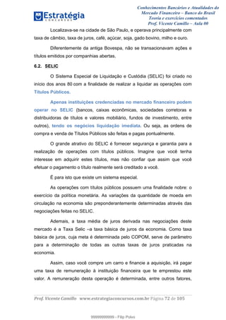 Conhecimentos Bancários e Atualidades do
Mercado Financeiro – Banco do Brasil
Teoria e exercícios comentados
Prof. Vicente Camillo – Aula 00
! !
!
!∀#∃%&∋()∗+,∗&−./(00#&&&∀∀∀#∃%&∋(&∃)∗(+,−+.∋%,%#+,/#0∋!∀#∃%&∋!84!()!123!
!
Localizava-se na cidade de São Paulo, e operava principalmente com
taxa de câmbio, taxa de juros, café, açúcar, soja, gado bovino, milho e ouro.
Diferentemente da antiga Bovespa, não se transacionavam ações e
títulos emitidos por companhias abertas.
6.2. SELIC
O Sistema Especial de Liquidação e Custódia (SELIC) foi criado no
início dos anos 80 com a finalidade de realizar a liquidar as operações com
Títulos Públicos.
Apenas instituições credenciadas no mercado financeiro podem
operar no SELIC (bancos, caixas econômicas, sociedades corretoras e
distribuidoras de títulos e valores mobiliário, fundos de investimento, entre
outros), tendo os negócios liquidação imediata. Ou seja, as ordens de
compra e venda de Títulos Públicos são feitas e pagas pontualmente.
O grande atrativo do SELIC é fornecer segurança e garantia para a
realização de operações com títulos públicos. Imagine que você tenha
interesse em adquirir estes títulos, mas não confiar que assim que você
efetuar o pagamento o título realmente será creditado a você.
É para isto que existe um sistema especial.
As operações com títulos públicos possuem uma finalidade nobre: o
exercício da política monetária. As variações da quantidade de moeda em
circulação na economia são preponderantemente determinadas através das
negociações feitas no SELIC.
Ademais, a taxa média de juros derivada nas negociações deste
mercado é a Taxa Selic –a taxa básica de juros da economia. Como taxa
básica de juros, cuja meta é determinada pelo COPOM, serve de parâmetro
para a determinação de todas as outras taxas de juros praticadas na
economia.
Assim, caso você compre um carro e financie a aquisição, irá pagar
uma taxa de remuneração à instituição financeira que te emprestou este
valor. A remuneração desta operação é determinada, entre outros fatores,
99999999999
99999999999 - Filip Polvo
 
