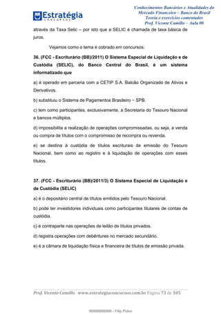 Conhecimentos Bancários e Atualidades do
Mercado Financeiro – Banco do Brasil
Teoria e exercícios comentados
Prof. Vicente Camillo – Aula 00
! !
!
!∀#∃%&∋()∗+,∗&−./(00#&&&∀∀∀#∃%&∋(&∃)∗(+,−+.∋%,%#+,/#0∋!∀#∃%&∋!85!()!123!
!
através da Taxa Selic – por isto que a SELIC é chamada de taxa básica de
juros.
Vejamos como o tema é cobrado em concursos:
36. (FCC - Escriturário (BB)/2011) O Sistema Especial de Liquidação e de
Custódia (SELIC), do Banco Central do Brasil, é um sistema
informatizado que
a) é operado em parceria com a CETIP S.A. Balcão Organizado de Ativos e
Derivativos.
b) substituiu o Sistema de Pagamentos Brasileiro − SPB.
c) tem como participantes, exclusivamente, a Secretaria do Tesouro Nacional
e bancos múltiplos.
d) impossibilita a realização de operações compromissadas, ou seja, a venda
ou compra de títulos com o compromisso de recompra ou revenda.
e) se destina à custódia de títulos escriturais de emissão do Tesouro
Nacional, bem como ao registro e à liquidação de operações com esses
títulos.
37. (FCC - Escriturário (BB)/2011/3) O Sistema Especial de Liquidação e
de Custódia (SELIC)
a) é o depositário central de títulos emitidos pelo Tesouro Nacional.
b) pode ter investidores individuais como participantes titulares de contas de
custódia.
c) é contraparte nas operações de leilão de títulos privados.
d) registra operações com debêntures no mercado secundário.
e) é a câmara de liquidação física e financeira de títulos de emissão privada.
99999999999
99999999999 - Filip Polvo
 