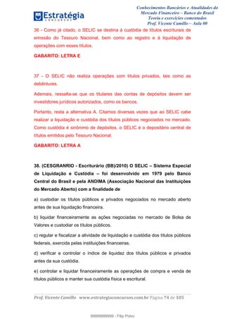 Conhecimentos Bancários e Atualidades do
Mercado Financeiro – Banco do Brasil
Teoria e exercícios comentados
Prof. Vicente Camillo – Aula 00
! !
!
!∀#∃%&∋()∗+,∗&−./(00#&&&∀∀∀#∃%&∋(&∃)∗(+,−+.∋%,%#+,/#0∋!∀#∃%&∋!86!()!123!
!
36 - Como já citado, o SELIC se destina à custódia de títulos escriturais de
emissão do Tesouro Nacional, bem como ao registro e à liquidação de
operações com esses títulos.
GABARITO: LETRA E
37 - O SELIC não realiza operações com títulos privados, tais como as
debêntures.
Ademais, ressalta-se que os titulares das contas de depósitos devem ser
investidores jurídicos autorizados, como os bancos.
Portanto, resta a alternativa A. Citamos diversas vezes que ao SELIC cabe
realizar a liquidação e custódia dos títulos públicos negociados no mercado.
Como custódia é sinônimo de depósitos, o SELIC é o depositário central de
títulos emitidos pelo Tesouro Nacional.
GABARITO: LETRA A
38. (CESGRANRIO - Escriturário (BB)/2010) O SELIC – Sistema Especial
de Liquidação e Custódia – foi desenvolvido em 1979 pelo Banco
Central do Brasil e pela ANDIMA (Associação Nacional das Instituições
do Mercado Aberto) com a finalidade de
a) custodiar os títulos públicos e privados negociados no mercado aberto
antes de sua liquidação financeira.
b) liquidar financeiramente as ações negociadas no mercado de Bolsa de
Valores e custodiar os títulos públicos.
c) regular e fiscalizar a atividade de liquidação e custódia dos títulos públicos
federais, exercida pelas instituições financeiras.
d) verificar e controlar o índice de liquidez dos títulos públicos e privados
antes da sua custódia.
e) controlar e liquidar financeiramente as operações de compra e venda de
títulos públicos e manter sua custódia física e escritural.
99999999999
99999999999 - Filip Polvo
 