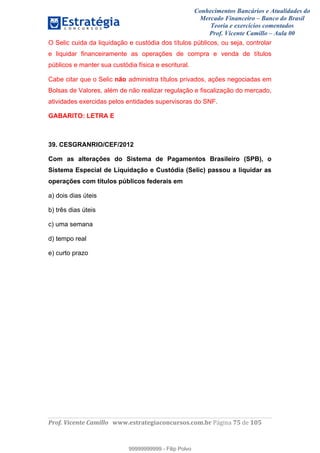 Conhecimentos Bancários e Atualidades do
Mercado Financeiro – Banco do Brasil
Teoria e exercícios comentados
Prof. Vicente Camillo – Aula 00
! !
!
!∀#∃%&∋()∗+,∗&−./(00#&&&∀∀∀#∃%&∋(&∃)∗(+,−+.∋%,%#+,/#0∋!∀#∃%&∋!83!()!123!
!
O Selic cuida da liquidação e custódia dos títulos públicos, ou seja, controlar
e liquidar financeiramente as operações de compra e venda de títulos
públicos e manter sua custódia física e escritural.
Cabe citar que o Selic não administra títulos privados, ações negociadas em
Bolsas de Valores, além de não realizar regulação e fiscalização do mercado,
atividades exercidas pelos entidades supervisoras do SNF.
GABARITO: LETRA E
39. CESGRANRIO/CEF/2012
Com as alterações do Sistema de Pagamentos Brasileiro (SPB), o
Sistema Especial de Liquidação e Custódia (Selic) passou a liquidar as
operações com títulos públicos federais em
a) dois dias úteis
b) três dias úteis
c) uma semana
d) tempo real
e) curto prazo
99999999999
99999999999 - Filip Polvo
 