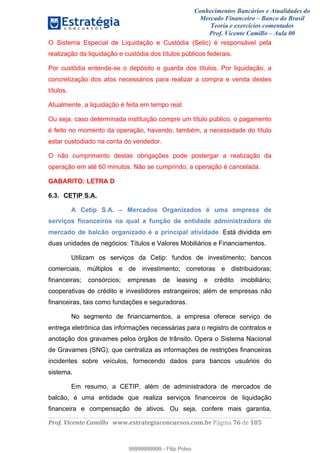 Conhecimentos Bancários e Atualidades do
Mercado Financeiro – Banco do Brasil
Teoria e exercícios comentados
Prof. Vicente Camillo – Aula 00
! !
!
!∀#∃%&∋()∗+,∗&−./(00#&&&∀∀∀#∃%&∋(&∃)∗(+,−+.∋%,%#+,/#0∋!∀#∃%&∋!87!()!123!
!
O Sistema Especial de Liquidação e Custódia (Selic) é responsável pela
realização da liquidação e custódia dos títulos públicos federais.
Por custódia entende-se o depósito e guarda dos títulos. Por liquidação, a
concretização dos atos necessários para realizar a compra e venda destes
títulos.
Atualmente, a liquidação é feita em tempo real.
Ou seja, caso determinada instituição compre um título público, o pagamento
é feito no momento da operação, havendo, também, a necessidade do título
estar custodiado na conta do vendedor.
O não cumprimento destas obrigações pode postergar a realização da
operação em até 60 minutos. Não se cumprindo, a operação é cancelada.
GABARITO: LETRA D
6.3. CETIP S.A.
A Cetip S.A. – Mercados Organizados é uma empresa de
serviços financeiros na qual a função de entidade administradora de
mercado de balcão organizado é a principal atividade. Está dividida em
duas unidades de negócios: Títulos e Valores Mobiliários e Financiamentos.
Utilizam os serviços da Cetip: fundos de investimento; bancos
comerciais, múltiplos e de investimento; corretoras e distribuidoras;
financeiras; consórcios; empresas de leasing e crédito imobiliário;
cooperativas de crédito e investidores estrangeiros; além de empresas não
financeiras, tais como fundações e seguradoras.
No segmento de financiamentos, a empresa oferece serviço de
entrega eletrônica das informações necessárias para o registro de contratos e
anotação dos gravames pelos órgãos de trânsito. Opera o Sistema Nacional
de Gravames (SNG), que centraliza as informações de restrições financeiras
incidentes sobre veículos, fornecendo dados para bancos usuários do
sistema.
Em resumo, a CETIP, além de administradora de mercados de
balcão, é uma entidade que realiza serviços financeiros de liquidação
financeira e compensação de ativos. Ou seja, confere mais garantia,
99999999999
99999999999 - Filip Polvo
 