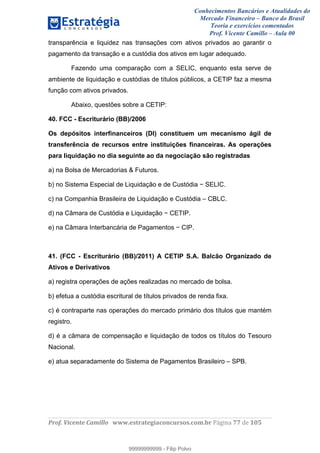Conhecimentos Bancários e Atualidades do
Mercado Financeiro – Banco do Brasil
Teoria e exercícios comentados
Prof. Vicente Camillo – Aula 00
! !
!
!∀#∃%&∋()∗+,∗&−./(00#&&&∀∀∀#∃%&∋(&∃)∗(+,−+.∋%,%#+,/#0∋!∀#∃%&∋!88!()!123!
!
transparência e liquidez nas transações com ativos privados ao garantir o
pagamento da transação e a custódia dos ativos em lugar adequado.
Fazendo uma comparação com a SELIC, enquanto esta serve de
ambiente de liquidação e custódias de títulos públicos, a CETIP faz a mesma
função com ativos privados.
Abaixo, questões sobre a CETIP:
40. FCC - Escriturário (BB)/2006
Os depósitos interfinanceiros (DI) constituem um mecanismo ágil de
transferência de recursos entre instituições financeiras. As operações
para liquidação no dia seguinte ao da negociação são registradas
a) na Bolsa de Mercadorias & Futuros.
b) no Sistema Especial de Liquidação e de Custódia − SELIC.
c) na Companhia Brasileira de Liquidação e Custódia – CBLC.
d) na Câmara de Custódia e Liquidação − CETIP.
e) na Câmara Interbancária de Pagamentos − CIP.
41. (FCC - Escriturário (BB)/2011) A CETIP S.A. Balcão Organizado de
Ativos e Derivativos
a) registra operações de ações realizadas no mercado de bolsa.
b) efetua a custódia escritural de títulos privados de renda fixa.
c) é contraparte nas operações do mercado primário dos títulos que mantém
registro.
d) é a câmara de compensação e liquidação de todos os títulos do Tesouro
Nacional.
e) atua separadamente do Sistema de Pagamentos Brasileiro – SPB.
99999999999
99999999999 - Filip Polvo
 