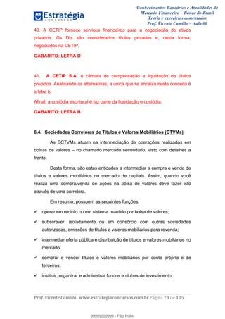 Conhecimentos Bancários e Atualidades do
Mercado Financeiro – Banco do Brasil
Teoria e exercícios comentados
Prof. Vicente Camillo – Aula 00
! !
!
!∀#∃%&∋()∗+,∗&−./(00#&&&∀∀∀#∃%&∋(&∃)∗(+,−+.∋%,%#+,/#0∋!∀#∃%&∋!89!()!123!
!
40. A CETIP fornece serviços financeiros para a negociação de ativos
privados. Os DIs são considerados títulos privados e, desta forma,
negociados na CETIP.
GABARITO: LETRA D
41. A CETIP S.A. é câmara de compensação e liquidação de títulos
privados. Analisando as alternativas, a única que se encaixa neste conceito é
a letra b.
Afinal, a custódia escritural é faz parte da liquidação e custódia.
GABARITO: LETRA B
6.4. Sociedades Corretoras de Títulos e Valores Mobiliários (CTVMs)
As SCTVMs atuam na intermediação de operações realizadas em
bolsas de valores – no chamado mercado secundário, visto com detalhes a
frente.
Desta forma, são estas entidades a intermediar a compra e venda de
títulos e valores mobiliários no mercado de capitais. Assim, quando você
realiza uma compra/venda de ações na bolsa de valores deve fazer isto
através de uma corretora.
Em resumo, possuem as seguintes funções:
operar em recinto ou em sistema mantido por bolsa de valores;
subscrever, isoladamente ou em consórcio com outras sociedades
autorizadas, emissões de títulos e valores mobiliários para revenda;
intermediar oferta pública e distribuição de títulos e valores mobiliários no
mercado;
comprar e vender títulos e valores mobiliários por conta própria e de
terceiros;
instituir, organizar e administrar fundos e clubes de investimento;
99999999999
99999999999 - Filip Polvo
 