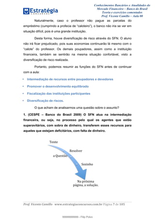 Conhecimentos Bancários e Atualidades do
Mercado Financeiro – Banco do Brasil
Teoria e exercícios comentados
Prof. Vicente Camillo – Aula 00
! !
!
!∀#∃%&∋()∗+,∗&−./(00#&&&∀∀∀#∃%&∋(&∃)∗(+,−+.∋%,%#+,/#0∋!∀#∃%&∋!8!()!123!
!
Naturalmente, caso o professor não pague as parcelas do
empréstimo (cumprindo a profecia de “caloteiro”), o banco não iria se ver em
situação difícil, pois é uma grande instituição.
Desta forma, houve diversificação de risco através do SFN. O aluno
não irá ficar prejudicado, pois suas economias continuarão lá mesmo com o
“calote” do professor. Os demais poupadores, assim como a instituição
financeira, também se sentirão na mesma situação confortável, visto a
diversificação de risco realizada.
Portanto, podemos resumir as funções do SFN antes de continuar
com a aula:
• Intermediação de recursos entre poupadores e devedores
• Promover o desenvolvimento equilibrado
• Fiscalização das instituições participantes
• Diversificação de riscos.
O que acham de analisarmos uma questão sobre o assunto?
1. (CESPE – Banco do Brasil 2009) O SFN atua na intermediação
financeira, ou seja, no processo pelo qual os agentes que estão
superavitários, com sobra de dinheiro, transferem esses recursos para
aqueles que estejam deficitários, com falta de dinheiro.
∗)&+)!
,)−./0)1!
∋!23)−+4.!
5.6%&7.!
8∋!91:;%<∋!
9#∃%&∋=!∋!−./3>4.?!
99999999999
99999999999 - Filip Polvo
 