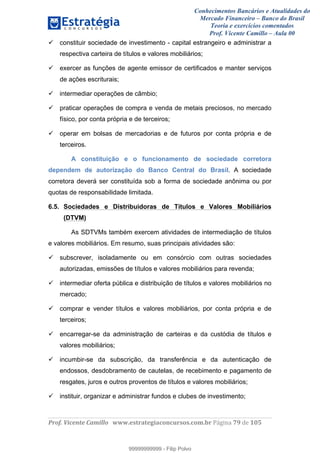 Conhecimentos Bancários e Atualidades do
Mercado Financeiro – Banco do Brasil
Teoria e exercícios comentados
Prof. Vicente Camillo – Aula 00
! !
!
!∀#∃%&∋()∗+,∗&−./(00#&&&∀∀∀#∃%&∋(&∃)∗(+,−+.∋%,%#+,/#0∋!∀#∃%&∋!8:!()!123!
!
constituir sociedade de investimento - capital estrangeiro e administrar a
respectiva carteira de títulos e valores mobiliários;
exercer as funções de agente emissor de certificados e manter serviços
de ações escriturais;
intermediar operações de câmbio;
praticar operações de compra e venda de metais preciosos, no mercado
físico, por conta própria e de terceiros;
operar em bolsas de mercadorias e de futuros por conta própria e de
terceiros.
A constituição e o funcionamento de sociedade corretora
dependem de autorização do Banco Central do Brasil. A sociedade
corretora deverá ser constituída sob a forma de sociedade anônima ou por
quotas de responsabilidade limitada.
6.5. Sociedades e Distribuidoras de Títulos e Valores Mobiliários
(DTVM)
As SDTVMs também exercem atividades de intermediação de títulos
e valores mobiliários. Em resumo, suas principais atividades são:
subscrever, isoladamente ou em consórcio com outras sociedades
autorizadas, emissões de títulos e valores mobiliários para revenda;
intermediar oferta pública e distribuição de títulos e valores mobiliários no
mercado;
comprar e vender títulos e valores mobiliários, por conta própria e de
terceiros;
encarregar-se da administração de carteiras e da custódia de títulos e
valores mobiliários;
incumbir-se da subscrição, da transferência e da autenticação de
endossos, desdobramento de cautelas, de recebimento e pagamento de
resgates, juros e outros proventos de títulos e valores mobiliários;
instituir, organizar e administrar fundos e clubes de investimento;
99999999999
99999999999 - Filip Polvo
 