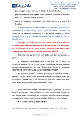 Conhecimentos Bancários e Atualidades do
Mercado Financeiro – Banco do Brasil
Teoria e exercícios comentados
Prof. Vicente Camillo – Aula 00
! !
!
!∀#∃%&∋()∗+,∗&−./(00#&&&∀∀∀#∃%&∋(&∃)∗(+,−+.∋%,%#+,/#0∋!∀#∃%&∋!92!()!123!
!
praticar operações no mercado de câmbio de taxas flutuantes;
praticar operações de compra e venda de metais preciosos no mercado
físico, por conta própria e de terceiros;
operar em bolsas de mercadorias e de futuros, por conta própria e de
terceiros.
A constituição e o funcionamento de sociedade distribuidora
dependem de autorização do Banco Central do Brasil. O exercício de
atividades de sociedade distribuidora no mercado de valores mobiliários
depende de prévia e expressa autorização da Comissão de Valores
Mobiliários.
Atenção! A constituição e funcionamento das DTVMs depende
de autorização do Bacen, enquanto que o exercício de suas atividades,
de autorização da CVM. Desta forma, enquanto para existir elas
dependem do Bacen, para se exercitar dependem da CVM.
Esta diferença, por ser muito sutil, pode muito bem ser cobrada na
prova.
A sociedade distribuidora deve constituir-se sob a forma de
sociedade anônima ou por quotas de responsabilidade limitada, devendo
constar obrigatoriamente de sua denominação social a expressão
"DISTRIBUIDORA DE TÍTULOS E VALORES MOBILIÁRIOS".
No momento oportuno, veremos que uma das principais (senão a
principal) funções das DTVMs é atuar nas emissões primárias de ações das
companhias (underwriting), a fim de encontrar interessados em subscrever
estas ações antes que elas estejam listadas em Bolsa.
Bom, encerramos nossa Aula Demonstrativa. Apesar de um pouco
extensa, temos tempo para estudá-la com calma. Ressalto que no decorrer
das demais aulas novos instituições do sistema financeiro serão analisadas,
principalmente quando tratarmos dos mercados de Seguros e Previdência.
Nos vemos em breve! Bons estudos!
99999999999
99999999999 - Filip Polvo
 