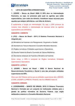 Conhecimentos Bancários e Atualidades do
Mercado Financeiro – Banco do Brasil
Teoria e exercícios comentados
Prof. Vicente Camillo – Aula 00
! !
!
!∀#∃%&∋()∗+,∗&−./(00#&&&∀∀∀#∃%&∋(&∃)∗(+,−+.∋%,%#+,/#0∋!∀#∃%&∋!91!()!123!
!
7. LISTA DE QUESTÕES APRESENTADAS
1. (CESPE – Banco do Brasil 2009) O SFN atua na intermediação
financeira, ou seja, no processo pelo qual os agentes que estão
superavitários, com sobra de dinheiro, transferem esses recursos para
aqueles que estejam deficitários, com falta de dinheiro.
É exatamente a função de intermediação. Ou seja, o SFN promove de
maneira mais eficiente a intermediação de recursos entre os agentes
superavitários aos deficitários.
GABARITO: CORRETO
2. (FCC – Banco do Brasil - 2011) O Sistema Financeiro Nacional é
integrado por:
(A) Ministérios da Fazenda e do Planejamento, Orçamento e Gestão.
(B) Secretaria do Tesouro Nacional e Conselho Monetário Nacional.
(C) Órgãos normativos, Entidades supervisoras e Operadores.
(D) Receita Federal do Brasil e Comissão de Valores Mobiliários.
(E) Secretarias estaduais da Fazenda e Ministério da Fazenda.
Como vimos, o SFN é composto de Órgãos normativos, Entidades
supervisoras e Operadores.
GABARITO: LETRA C
3. (CESPE - Banco do Brasil - 2009) O Banco Nacional de
Desenvolvimento Econômico e Social é uma das principais entidades
supervisoras do SFN.
Claro que não! Citamos acima que as entidades supervisoras são o BACEN,
a CVM, a SUSEP e a PREVIC. Portanto, não há o BNDES neste rol.
GABARITO: ERRADO
4. (CESGRANRIO – BANCO DO BRASIL 2012) O Sistema Financeiro
Nacional é formado por um conjunto de instituições voltadas para a
gestão da política monetária do Governo Federal, cujo órgão
deliberativo máximo é o Conselho Monetário Nacional.
99999999999
99999999999 - Filip Polvo
 