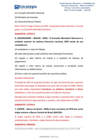 Conhecimentos Bancários e Atualidades do
Mercado Financeiro – Banco do Brasil
Teoria e exercícios comentados
Prof. Vicente Camillo – Aula 00
! !
!
!∀#∃%&∋()∗+,∗&−./(00#&&&∀∀∀#∃%&∋(&∃)∗(+,−+.∋%,%#+,/#0∋!∀#∃%&∋!95!()!123!
!
(C) Conselho Monetário Nacional.
(D) Ministério da Fazenda.
(E) Caixa Econômica Federal.
Esta é fácil! O órgão máximo do SFN, responsável pelas diretrizes e normas
gerais, é o Conselho Monetário Nacional.
GABARITO: LETRA C
6. (CESGRANRIO – BACEN - 2009) - O Conselho Monetário Nacional é a
entidade superior do sistema financeiro nacional, NÃO sendo de sua
competência:
(A) estabelecer a meta de inflação.
(B) zelar pela liquidez e pela solvência das instituições financeiras.
(C) regular o valor externo da moeda e o equilíbrio do balanço de
pagamentos.
(D) regular o valor interno da moeda, prevenindo e corrigindo surtos
inflacionários ou deflacionários.
(E) fixar o valor do superávit primário do orçamento público.
Questão interessante!
A fixação do valor do superávit primário, ou seja, da economia que o governo
deve fazer para pagar as despesas com juros não é função do CMN. Mesmo
que este esteja responsável coordenar as políticas monetária e fiscal,
estabelecer o valor do superávit primário é função do executivo.
Atenção! pois coordenar políticas é algo normativo, enquanto fixar o valor do
superávit primário é algo executivo e, portanto, não relacionado ao CMN.
GABARITO: LETRA E
7. (CESPE – Banco do Brasil - 2009) A área normativa do SFN tem como
órgão máximo o Banco Central do Brasil (BACEN).
O órgão máximo do SFN é o CMN. Como este órgão é normativo,
evidentemente, é também o órgão máximo da área normativa.
GABARITO: ERRADO
99999999999
99999999999 - Filip Polvo
 