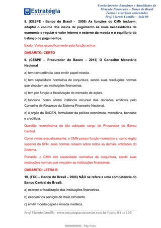 Conhecimentos Bancários e Atualidades do
Mercado Financeiro – Banco do Brasil
Teoria e exercícios comentados
Prof. Vicente Camillo – Aula 00
! !
!
!∀#∃%&∋()∗+,∗&−./(00#&&&∀∀∀#∃%&∋(&∃)∗(+,−+.∋%,%#+,/#0∋!∀#∃%&∋!96!()!123!
!
8. (CESPE - Banco do Brasil - 2009) As funções do CMN incluem:
adaptar o volume dos meios de pagamento às reais necessidades da
economia e regular o valor interno e externo da moeda e o equilíbrio do
balanço de pagamentos.
Exato. Vimos especificamente esta função acima.
GABARITO: CERTO
9. (CESPE – Procurador do Bacen – 2013) O Conselho Monetário
Nacional
a) tem competência para emitir papel-moeda.
b) tem capacidade normativa de conjuntura, sendo suas resoluções normas
que vinculam as instituições financeiras.
c) tem por função a fiscalização do mercado de ações.
d) funciona como última instância recursal das decisões emitidas pelo
Conselho de Recursos do Sistema Financeiro Nacional.
e) é órgão do BACEN, formulador da política econômica, monetária, bancária
e creditícia.
Questão recentíssima do tão cobiçado cargo de Procurador do Banco
Central.
Como vimos exaustivamente, o CMN possui função normativa e, como órgão
superior do SFN, suas normas recaem sobre todos as demais entidades do
Sistema.
Portanto, o CMN tem capacidade normativa de conjuntura, sendo suas
resoluções normas que vinculam as instituições financeiras.
GABARITO: LETRA B
10. (FCC – Banco do Brasil – 2006) NÃO se refere a uma competência do
Banco Central do Brasil:
a) exercer a fiscalização das instituições financeiras.
b) executar os serviços do meio circulante.
c) emitir moeda-papel e moeda metálica.
99999999999
99999999999 - Filip Polvo
 