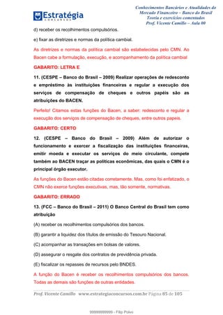 Conhecimentos Bancários e Atualidades do
Mercado Financeiro – Banco do Brasil
Teoria e exercícios comentados
Prof. Vicente Camillo – Aula 00
! !
!
!∀#∃%&∋()∗+,∗&−./(00#&&&∀∀∀#∃%&∋(&∃)∗(+,−+.∋%,%#+,/#0∋!∀#∃%&∋!93!()!123!
!
d) receber os recolhimentos compulsórios.
e) fixar as diretrizes e normas da política cambial.
As diretrizes e normas da política cambial são estabelecidas pelo CMN. Ao
Bacen cabe a formulação, execução, e acompanhamento da política cambial
GABARITO: LETRA E
11. (CESPE – Banco do Brasil – 2009) Realizar operações de redesconto
e empréstimo às instituições financeiras e regular a execução dos
serviços de compensação de cheques e outros papéis são as
atribuições do BACEN.
Perfeito! Citamos estas funções do Bacen, a saber: redesconto e regular a
execução dos serviços de compensação de cheques, entre outros papeis.
GABARITO: CERTO
12. (CESPE – Banco do Brasil – 2009) Além de autorizar o
funcionamento e exercer a fiscalização das instituições financeiras,
emitir moeda e executar os serviços do meio circulante, compete
também ao BACEN traçar as políticas econômicas, das quais o CMN é o
principal órgão executor.
As funções do Bacen estão citadas corretamente. Mas, como foi enfatizado, o
CMN não exerce funções executivas, mas, tão somente, normativas.
GABARITO: ERRADO
13. (FCC – Banco do Brasil – 2011) O Banco Central do Brasil tem como
atribuição
(A) receber os recolhimentos compulsórios dos bancos.
(B) garantir a liquidez dos títulos de emissão do Tesouro Nacional.
(C) acompanhar as transações em bolsas de valores.
(D) assegurar o resgate dos contratos de previdência privada.
(E) fiscalizar os repasses de recursos pelo BNDES.
A função do Bacen é receber os recolhimentos compulsórios dos bancos.
Todas as demais são funções de outras entidades.
99999999999
99999999999 - Filip Polvo
 