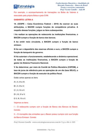 Conhecimentos Bancários e Atualidades do
Mercado Financeiro – Banco do Brasil
Teoria e exercícios comentados
Prof. Vicente Camillo – Aula 00
! !
!
!∀#∃%&∋()∗+,∗&−./(00#&&&∀∀∀#∃%&∋(&∃)∗(+,−+.∋%,%#+,/#0∋!∀#∃%&∋!97!()!123!
!
Por exemplo, o acompanhamento de transações na Bolsa de Valores é
executado pela própria Bolsa e pela CVM.
GABARITO: LETRA A
14. (CESPE – Caixa Econômica Federal – 2010) Ao exercer as suas
atribuições, o BACEN cumpre funções de competência privativa. A
respeito dessas funções, julgue os itens subsequentes.
I Ao realizar as operações de redesconto às instituições financeiras, o
BACEN cumpre a função de banco dos bancos.
II Ao emitir meio circulante, o BACEN cumpre a função de banco
emissor.
III Ao ser o depositário das reservas oficiais e ouro, o BACEN cumpre a
função de banqueiro do governo.
IV Ao autorizar o funcionamento, estabelecendo a dinâmica operacional,
de todas as instituições financeiras, o BACEN cumpre a função de
gestor do Sistema Financeiro Nacional.
V Ao determinar, por meio do Comitê de Política Monetária (COPOM), a
taxa de juros de referência para as operações de um dia (taxa SELIC), o
BACEN cumpre a função de executor da política fiscal.
Estão certos apenas os itens
A I, II, III e IV.
B I, II, III e V.
C I, II, IV e V.
D I, III, IV e V.
E II, III, IV e V.
Vejamos os itens:
I – O redesconto cumpre com a função de Banco dos Bancos do Bacen.
Correto.
II – O monopólio das emissões que o Bacen possui cumpre com sua função
de Banco Emissor. Correto
99999999999
99999999999 - Filip Polvo
 
