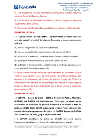 Conhecimentos Bancários e Atualidades do
Mercado Financeiro – Banco do Brasil
Teoria e exercícios comentados
Prof. Vicente Camillo – Aula 00
! !
!
!∀#∃%&∋()∗+,∗&−./(00#&&&∀∀∀#∃%&∋(&∃)∗(+,−+.∋%,%#+,/#0∋!∀#∃%&∋!98!()!123!
!
III – Ao depositar as reservas internacionais do Governo, o Bacen assume a
forma de Banco do Governo. Correto.
IV – Ao fiscalizar as instituições financeiras, o Bacen cumpre sua função de
Supervisor do SFN. Correto
V – Cumprindo esta função o Bacen está fazendo política monetária. Errado
GABARITO: LETRA A
15. (CESGRANRIO – Banco Central – 2009) O Banco Central do Brasil é
o órgão executivo central do sistema financeiro e suas competências
incluem
(A) aprovar o orçamento do setor público brasileiro.
(B) aprovar e garantir todos os empréstimos do sistema bancário.
(C) administrar o serviço de compensação de cheques e de outros papéis.
(D) organizar o funcionamento das Bolsas de Valores do país.
(E) autorizar o funcionamento, estabelecendo a dinâmica operacional de
todas as instituições financeiras do país.
O Banco Central não tem qualquer função referente ao orçamento público.
Também não garante todos os empréstimos do sistema bancário, não
organiza o funcionamento de Bolsas de Valores (função da CVM) e a
administração dos serviços de compensação de cheques e outros papeis é
função do Banco do Brasil (salientando que o Bacen exerce a supervisão
desta função do BB)
GABARITO: LETRA E
16. (CESPE – Banco do Brasil – 2009) O Comitê de Política Monetária
(COPOM) do BACEN foi instituído em 1996, com os objetivos de
estabelecer as diretrizes da política monetária e de definir a taxa de
juros. A criação desse comitê buscou proporcionar maior transparência
e ritual adequado ao processo decisório do BACEN. Acerca do COPOM
e da taxa básica de juros, julgue os próximos itens.
I O COPOM, constituído no âmbito do BACEN, tem como objetivo
implementar as políticas econômica e tributária do governo federal..
99999999999
99999999999 - Filip Polvo
 