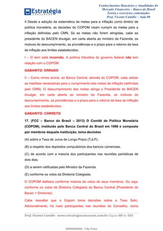 Conhecimentos Bancários e Atualidades do
Mercado Financeiro – Banco do Brasil
Teoria e exercícios comentados
Prof. Vicente Camillo – Aula 00
! !
!
!∀#∃%&∋()∗+,∗&−./(00#&&&∀∀∀#∃%&∋(&∃)∗(+,−+.∋%,%#+,/#0∋!∀#∃%&∋!99!()!123!
!
II Desde a adoção da sistemática de metas para a inflação como diretriz de
política monetária, as decisões do COPOM visam cumprir as metas para a
inflação definidas pelo CMN. Se as metas não forem atingidas, cabe ao
presidente do BACEN divulgar, em carta aberta ao ministro da Fazenda, os
motivos do descumprimento, as providências e o prazo para o retorno da taxa
de inflação aos limites estabelecidos.
I – O item está incorreto. A política tributária do governo federal não tem
relação com o COPOM.
GABARITO: ERRADO
II – Como vimos acima, ao Banco Central, através do COPOM, cabe adotar
as medidas necessárias para o cumprimento das metas de inflação (definidas
pelo CMN). O descumprimento das metas obriga o Presidente do BACEN
divulgar, em carta aberta ao ministro da Fazenda, os motivos do
descumprimento, as providências e o prazo para o retorno da taxa de inflação
aos limites estabelecidos.
GABARITO: CORRETO
17. (FCC – Banco do Brasil – 2013) O Comitê de Política Monetária
(COPOM), instituído pelo Banco Central do Brasil em 1996 e composto
por membros daquela instituição, toma decisões
(A) sobre a Taxa de Juros de Longo Prazo (TJLP).
(B) a respeito dos depósitos compulsórios dos bancos comerciais.
(C) de acordo com a maioria dos participantes nas reuniões periódicas de
dois dias.
(D) a serem ratificadas pelo Ministro da Fazenda.
(E) conforme os votos da Diretoria Colegiada.
O COPOM delibera conforme maioria de votos de seus membros. Ou seja,
conforme os votos da Diretoria Colegiada do Banco Central (Presidente do
Bacen + Diretores).
Cabe ressaltar que o Copom toma decisões sobre a Taxa Selic.
Adicionalmente, há mais participantes nas reuniões do Conselho, como
99999999999
99999999999 - Filip Polvo
 