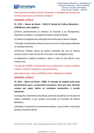 Conhecimentos Bancários e Atualidades do
Mercado Financeiro – Banco do Brasil
Teoria e exercícios comentados
Prof. Vicente Camillo – Aula 00
! !
!
!∀#∃%&∋()∗+,∗&−./(00#&&&∀∀∀#∃%&∋(&∃)∗(+,−+.∋%,%#+,/#0∋!∀#∃%&∋!9:!()!123!
!
outros membros do Banco Central. No entanto, as decisões são tomadas tão
somente pela maioria dos Diretores do Bacen.
GABARITO: LETRA E
18. (FCC – Banco do Brasil – 2010) O Comitê de Política Monetária −
COPOM tem como objetivo:
a) Reunir periodicamente os ministros da Fazenda e do Planejamento,
Orçamento e Gestão e o presidente do Banco Central do Brasil.
b) Coletar as projeções das instituições financeiras para a taxa de inflação.
c) Divulgar mensalmente as taxas de juros de curto e longo prazos praticadas
no mercado financeiro.
d) Promover debates acerca da política monetária até que se alcance
consenso sobre a taxa de juros de curto prazo a ser divulgada em ata.
e) Implementar a política monetária e definir a meta da Taxa SELIC e seu
eventual viés.
A função do COPOM é praticamente única: implementar a política monetária
e definir a meta da Taxa SELIC e seu eventual viés.
Além desta função, cabe ao COPOM analisar o Relatório de Inflação.
GABARITO: LETRA E
19. (FCC – Banco do Brasil – 2006) O mercado de capitais pode atuar
positivamente para o crescimento econômico. Para que esse mercado
cumpra seu papel, dentre as condições necessárias, é correto
mencionar:
a) assegurar a observância de práticas comerciais equitativas no mercado de
valores mobiliários, o que constitui uma função da Comissão de Valores
Mobiliários.
b) fiscalizar e inspecionar as companhias abertas, o que constitui uma função
do Banco Central do Brasil.
99999999999
99999999999 - Filip Polvo
 