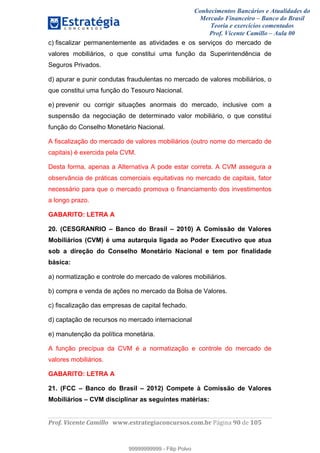 Conhecimentos Bancários e Atualidades do
Mercado Financeiro – Banco do Brasil
Teoria e exercícios comentados
Prof. Vicente Camillo – Aula 00
! !
!
!∀#∃%&∋()∗+,∗&−./(00#&&&∀∀∀#∃%&∋(&∃)∗(+,−+.∋%,%#+,/#0∋!∀#∃%&∋!:2!()!123!
!
c) fiscalizar permanentemente as atividades e os serviços do mercado de
valores mobiliários, o que constitui uma função da Superintendência de
Seguros Privados.
d) apurar e punir condutas fraudulentas no mercado de valores mobiliários, o
que constitui uma função do Tesouro Nacional.
e) prevenir ou corrigir situações anormais do mercado, inclusive com a
suspensão da negociação de determinado valor mobiliário, o que constitui
função do Conselho Monetário Nacional.
A fiscalização do mercado de valores mobiliários (outro nome do mercado de
capitais) é exercida pela CVM.
Desta forma, apenas a Alternativa A pode estar correta. A CVM assegura a
observância de práticas comerciais equitativas no mercado de capitais, fator
necessário para que o mercado promova o financiamento dos investimentos
a longo prazo.
GABARITO: LETRA A
20. (CESGRANRIO – Banco do Brasil – 2010) A Comissão de Valores
Mobiliários (CVM) é uma autarquia ligada ao Poder Executivo que atua
sob a direção do Conselho Monetário Nacional e tem por finalidade
básica:
a) normatização e controle do mercado de valores mobiliários.
b) compra e venda de ações no mercado da Bolsa de Valores.
c) fiscalização das empresas de capital fechado.
d) captação de recursos no mercado internacional
e) manutenção da política monetária.
A função precípua da CVM é a normatização e controle do mercado de
valores mobiliários.
GABARITO: LETRA A
21. (FCC – Banco do Brasil – 2012) Compete à Comissão de Valores
Mobiliários – CVM disciplinar as seguintes matérias:
99999999999
99999999999 - Filip Polvo
 