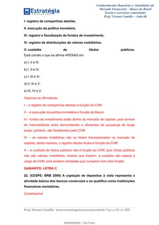 Conhecimentos Bancários e Atualidades do
Mercado Financeiro – Banco do Brasil
Teoria e exercícios comentados
Prof. Vicente Camillo – Aula 00
! !
!
!∀#∃%&∋()∗+,∗&−./(00#&&&∀∀∀#∃%&∋(&∃)∗(+,−+.∋%,%#+,/#0∋!∀#∃%&∋!:1!()!123!
!
I. registro de companhias abertas.
II. execução da política monetária.
III. registro e fiscalização de fundos de investimento.
IV. registro de distribuições de valores mobiliários.
V. custódia de títulos públicos.
Está correto o que se afirma APENAS em
a) I, II e III.
b) I, II e IV.
c) I, III e IV.
d) II, III e V.
e) III, IV e V.
Vejamos as afirmativas:
I – o registro de companhias abertas é função da CVM
II – a execução da política monetária é função do Bacen
III - fundos de investimento estão dentro do mercado de capitais, pois servem
de intermediários entre demandantes e ofertantes de poupança de longo
prazo; portanto, são fiscalizados pela CVM
IV – os valores mobiliários são os títulos transacionados no mercado de
capitais; desta maneira, o registro destes títulos é função da CVM
V – a custódia de títulos públicos não é função da CVM, pois títulos públicos
não são valores mobiliários; mesmo que fossem, a custódia não estaria a
cargo da CVM, pois existem entidades que cumprem com esta função.
GABARITO: LETRA C
22. (CESPE; BRB 2009) A captação de depósitos à vista representa a
atividade básica dos bancos comerciais e os qualifica como instituições
financeiras monetárias.
Corretíssimo!
99999999999
99999999999 - Filip Polvo
 