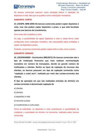 Conhecimentos Bancários e Atualidades do
Mercado Financeiro – Banco do Brasil
Teoria e exercícios comentados
Prof. Vicente Camillo – Aula 00
! !
!
!∀#∃%&∋()∗+,∗&−./(00#&&&∀∀∀#∃%&∋(&∃)∗(+,−+.∋%,%#+,/#0∋!∀#∃%&∋!:4!()!123!
!
Os bancos comerciais exercem como atividade básica a captação de
depósitos à vista, fato que os qualifica como instituições monetárias.
GABARITO: CERTO
23. (CESPE; BRB 2009) Os bancos comerciais podem captar depósitos à
vista, mas não podem captar depósitos a prazo, o que está facultado
apenas aos bancos de investimento.
Uma coisa não inviabiliza a outra.
Ou seja, a possibilidade de captar depósitos à vista e, desta forma, estar
configurada como instituição monetária, não impossibilita estas entidades a
captar via depósitos a prazo.
Portanto, os bancos comerciais podem captar tanto à vista, como a prazo.
GABARITO: ERRADO
24. (CESGRANRIO - Escriturário (BB)/2012) Os bancos comerciais são o
tipo de instituição financeira que mais realizam movimentação
monetária em número de transações, devido ao grande número de
instituições e clientes. Dentre os tipos de captação de recursos dos
clientes, os bancos possuem um tipo de captação conhecida como
“captação a custo zero”, realizada por meio das contas-correntes dos
clientes.
O tipo de operação em que são realizadas entradas de dinheiro em
contas-correntes é denominado captação de
a) clientes
b) dinheiro
c) depósitos à vista
d) recursos a prazo
e) investimentos a curto prazo
Como já salientado, os depósitos à vista caracterizam a possibilidade de
multiplicar a quantidade de dinheiro na economia, realizada pelos bancos
comerciais.
99999999999
99999999999 - Filip Polvo
 