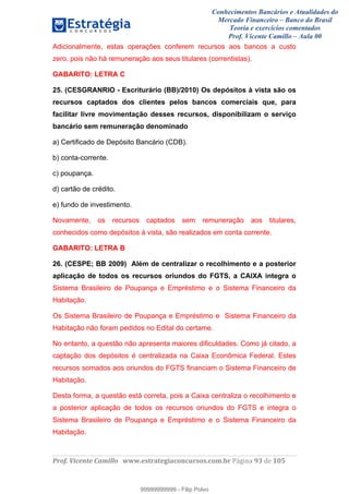 Conhecimentos Bancários e Atualidades do
Mercado Financeiro – Banco do Brasil
Teoria e exercícios comentados
Prof. Vicente Camillo – Aula 00
! !
!
!∀#∃%&∋()∗+,∗&−./(00#&&&∀∀∀#∃%&∋(&∃)∗(+,−+.∋%,%#+,/#0∋!∀#∃%&∋!:5!()!123!
!
Adicionalmente, estas operações conferem recursos aos bancos a custo
zero, pois não há remuneração aos seus titulares (correntistas).
GABARITO: LETRA C
25. (CESGRANRIO - Escriturário (BB)/2010) Os depósitos à vista são os
recursos captados dos clientes pelos bancos comerciais que, para
facilitar livre movimentação desses recursos, disponibilizam o serviço
bancário sem remuneração denominado
a) Certificado de Depósito Bancário (CDB).
b) conta-corrente.
c) poupança.
d) cartão de crédito.
e) fundo de investimento.
Novamente, os recursos captados sem remuneração aos titulares,
conhecidos como depósitos à vista, são realizados em conta corrente.
GABARITO: LETRA B
26. (CESPE; BB 2009) Além de centralizar o recolhimento e a posterior
aplicação de todos os recursos oriundos do FGTS, a CAIXA integra o
Sistema Brasileiro de Poupança e Empréstimo e o Sistema Financeiro da
Habitação.
Os Sistema Brasileiro de Poupança e Empréstimo e Sistema Financeiro da
Habitação não foram pedidos no Edital do certame.
No entanto, a questão não apresenta maiores dificuldades. Como já citado, a
captação dos depósitos é centralizada na Caixa Econômica Federal. Estes
recursos somados aos oriundos do FGTS financiam o Sistema Financeiro de
Habitação.
Desta forma, a questão está correta, pois a Caixa centraliza o recolhimento e
a posterior aplicação de todos os recursos oriundos do FGTS e integra o
Sistema Brasileiro de Poupança e Empréstimo e o Sistema Financeiro da
Habitação.
99999999999
99999999999 - Filip Polvo
 