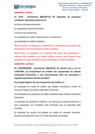 Conhecimentos Bancários e Atualidades do
Mercado Financeiro – Banco do Brasil
Teoria e exercícios comentados
Prof. Vicente Camillo – Aula 00
! !
!
!∀#∃%&∋()∗+,∗&−./(00#&&&∀∀∀#∃%&∋(&∃)∗(+,−+.∋%,%#+,/#0∋!∀#∃%&∋!:6!()!123!
!
GABARITO: CERTO
27. (FCC - Escriturário (BB)/2011/2) Os depósitos de poupança
constituem operações passivas de
a) bancos de desenvolvimento.
b) cooperativas centrais de crédito.
c) bancos de investimento.
d) sociedades de crédito, financiamento e investimento.
e) sociedades de crédito imobiliário.
Ótima questão. Foi citado que os depósitos em cadernetas de poupança são
direcionados ao financiamento de crédito imobiliário.
Desta forma, os depósitos em poupança são ativos dos poupadores e
passivos das entidades que utilizam destes recursos para financiar suas
operações, ou seja, são passivos das sociedades de crédito imobiliário.
GABARITO: LETRA E
28. (CESGRANRIO - Escriturário (BB)/2012/) De acordo com a Lei no
4.595/1964, as Cooperativas de Crédito são equiparadas às demais
instituições financeiras, e seu funcionamento deve ser autorizado e
regulado pelo Banco Central do Brasil.
O principal objetivo de uma Cooperativa de Crédito é a
a) concessão de cartas de crédito, que estejam vinculadas a títulos do
Governo Federal, às demais instituições financeiras.
b) fiscalização das operações de crédito realizadas pelas demais instituições
financeiras.
c) prestação de assistência creditícia e de serviços de natureza bancária a
seus associados, em condições mais favoráveis que as praticadas pelo
mercado.
d) prestação do serviço de proteção ao crédito ao mercado financeiro,
atuando principalmente como um Fundo Garantidor de Crédito.
99999999999
99999999999 - Filip Polvo
 